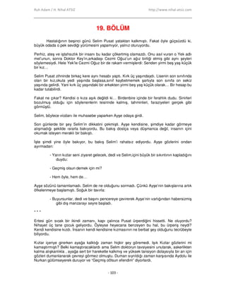 Ruh Adam / H. Nihal ATSIZ http://www.nihal-atsiz.com
- 103 -
19. BÖLÜM
Hastalığının beşinci günü Selim Pusat yataktan kalkmıştı. Fakat öyle güçsüzdü ki,
büyük odada o pek sevdiği yürümesini yapamıyor, yalnız oturuyordu.
Perhiz, ateş ve iştahsızlık bir insanı bu kadar çökertmiş olamazdı. Onu asıl vuran o Yek adlı
mel’unun, sonra Doktor Key’in,arkadaşı Cezmi Oğuz’un ağız birliği etmiş gibi aynı şeyleri
söylemesiydi. Hele Yek’le Cezmi Oğuz bir de rakam vermişlerdi: Senden yirmi beş yaş küçük
bir kız…
Selim Pusat zihninde birkaç kere aynı hesabı yaptı. Kırk üç yaşındaydı. Lisenin son sınıfında
olan bir kız,okula yedi yaşında başlasa,sınıf kaybetmemek şartıyla son sınıfa on sekiz
yaşında gelirdi. Yani kırk üç yaşındaki bir erkekten yirmi beş yaş küçük olarak… Bir hesap bu
kadar tutabilirdi.
Fakat ne çıkar? Kendisi o kıza aşık değildi ki… Birdenbire içinde bir ferahlık dudu. Sinirleri
bozulmuş olduğu için söylenenlerin tesirinde kalmış, tahminleri, faraziyeleri gerçek gibi
görmüştü.
Selim, böylece vicdanı ile muhasebe yaparken Ayşe odaya girdi.
Son günlerde bir şey Selim’in dikkatini çekmişti. Ayşe kendisine, şimdiye kadar görmeye
alışmadığı şekilde ısrarla bakıyordu. Bu bakış dostça veya düşmanca değil, insanın içini
okumak isteyen meraklı bir bakıştı.
Đşte şimdi yine öyle bakıyor, bu bakış Selim’i rahatsız ediyordu. Ayşe gözlerini ondan
ayırmadan:
- Yarın kızlar seni ziyaret gelecek, dedi ve Selim,içini büyük bir sıkıntının kapladığını
duydu:
- Geçmiş olsun demek için mi?
- Hem öyle, hem de…
Ayşe sözünü tamamlamadı. Selim de ne olduğunu sormadı. Çünkü Ayşe’nin bakışlarına artık
öfkelenmeye başlamıştı. Soğuk bir tavırla:
- Buyursunlar, dedi ve başını pencereye çevirerek Ayşe’nin varlığından habersizmiş
gibi dış manzarayı seyre başladı.
* * *
Ertesi gün sıcak bir ikindi zamanı, kapı çalınca Pusat ürperdiğini hissetti. Ne oluyordu?
Nihayet üç tane çocuk geliyordu. Öyleyse heyecana benzeyen bu hal, bu ürperiş neydi?
Kendi kendisine kızdı. Đnsanın kendi kendisine kızmasının ne berbat şey olduğunu tecrübeyle
biliyordu.
Kızlar içeriye girerken ayağa kalktığı zaman hiçbir şey göremedi. Işık Kızlar gözlerini mi
kamaştırmıştı? Belki kamaştıracaklardı ama Selim doktorun tavsiyesini unutarak, askerlikten
kalma alışkanlıkla , ayağa sert bir hareketle kalkmış ve yüksek tansiyon dolaysıyla bir an için
gözleri dumanlanarak çevreyi görmez olmuştu. Duman sıyrıldığı zaman karşısında Aydolu ile
Nurkan gülümseyerek duruyor ve “Geçmiş o0lsun efendim” diyorlardı.
 