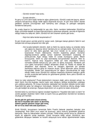 Ruh Adam / H. Nihal ATSIZ http://www.nihal-atsiz.com
- 105 -
- Güntülü nerede? diye sordu.
- Şurada efendim…
Đki genç kız yirmi adım kadar ileride bir ağacı gösteriyordu. Güntülü orada tek başına, ellerini
arkasına kavuşturmuş olduğu halde ağaca dayanarak duruyor, iki gün önce Selim’i davete
geldikleri zamanki yırtıcılığından eser kalmamış olan utangaç ve çekingen bakışlarla
kendilerine bakıyordu.
Bu sırada Ayşe’nin hiç beklemediği bir şey oldu. Selim, kendisini beklemeden Güntülü’ye
doğru yürümeye başladı ve Ayşe,hoşnutsuzluğunu gizlemeye çalışarak, yanında iki öğrencisi
olduğu halde onu takip etti. Selim, Güntülü’nün elini sıkarken azarlar gibi sordu:
- Niçin bizi daha ileride karşılamadınız?
Đki gün önceki parsın yerinde şimdi bir ceylan vardı. Çekingen bakışlı gözlerini Selim’in sert
bakışlarında tutmaya çalışarak özür diler gibi:
- Sizi burada bekledim efendim, dedi ve Selim bu sesi,bu bakışı ve onlardan daha
çok ağaca bu dayanışı tekrar hatırladı,yine içi ızdırapla doldu. Buna benzer bir
sahne bir defa daha geçmişti. Đşte onun nerede ve ne zaman olduğunu
bulamamak Pusat’ı öldürüyordu. Kendini kaybetmiş gibiydi. Dumanlar
dağıldığı,kendisine geldiği zaman kademeli iskemlelerin sıralandığı bir
yerde,yanında Ayşe olduğu halde ön sırada oturduğunu gördü. Müdür
konuşuyordu. Selim bu çeşit basmakalıp konuşmalardan tiksinirdi. Hele bu
kadının, Ayşe’ye karşı duygularını bildiği için neler söylediğinin farkına
varmadan,nefretle bakıyor,onu çok çirkin ve iğrenç buluyordu. Kendisine çok
uzun gelen konuşmanın bittiğini alkışlardan anladı ve “Acaba ne söyledi de
alkışladılar” diye düşündü. Sonra ne olacağını öğrenmek için elindeki
davetiyeye bakınca garip bir heyecan duydu. Şimdi öğrenciler adına Güntülü
konuşacaktı. Birden tam karşısında,yine bir ağacın yanında,elinde bir kağıt
olduğu halde duran Güntülü’nün oldukça heyecanla kendisine baktığını gördü
ve asık suratında belli belirsiz bir gülümseme görüldü. Bunu yalnız Güntülü ve
Ayşe görmüştü.
Genç kız neler söylüyordu? Pusat söylenenlerin manasını değil, yalnız ahengini anlıyor, bu
sesin Çamlı Koru’da duyduğu meçhul kadın sesi olduğunu işittikçe kendisinden uzaklaşıp
çok uzaklara gidiyordu. Ön sıraya oturdukları dakikadan beri kendisini dikkatle kontrol eden
Ayşe,Selim’de garip hal olduğunun farkındaydı. Gözlerini Güntülü’ye dikmiş olduğu halde
onu görmediğini de anlamıştı. Öyleyse böyle bütün ruh ve gönlü ile neden dinliyordu?
Güntülü bütün bu sıkıntılarına rağmen okuldaki hayatlarının “Hayalden bile üstün ve derin” bir
zevkle geçtiğini söylerken Selim irkildi ve Çamlı Koru’ya giderlerken Güntülü’nün kendisine
okuduğu şiiri hatırladı:
Sevda gibi bir gizli emel ruhuna sinmiş;
Bir haz ki hayalden bile üstün ve derinmiş.
Gökten gelerek gönlüne rüzgar gibi inmiş,
Bir sır ki bu ölsen bile asla açamazsın…
Şimdi Güntülü, konuşmasını tamamiyle Selim Pusat’a bakarak yaparken bakışları yine
vahşileşmişti. Artık Selim onun sesini de duymuyor, yalnız korkunç güzellikteki gözlerine
bakıyordu. Ayşe bu bakışmadan rahatsız olmuştu. Fakat birkaç saniye sonra bu rahatsızlık
büyük bir şaşkınlık içinde kayboldu. Çünkü konuşma bittiği zaman Güntülü’yü aşırı
gösterilerle alkışlayan talebeler ve hocalık dolayısıyla buna katılan öğretmenlerden başka
 