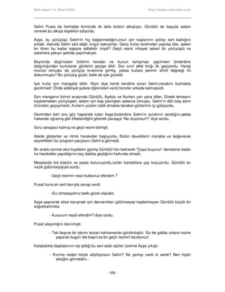 Ruh Adam / H. Nihal ATSIZ http://www.nihal-atsiz.com
- 106 -
Selim Pusta da herhalde ömründe ilk defa birisini alkışlıyor, Güntülü de başıyla selam
vererek bu alkışa teşekkür ediyordu.
Ayşe, bu yürüyüşü Selim’in hiç beğenmediğini,onun için kaşlarının çatılıp sert baktığını
anladı. Aslında Selim sert değil, kırgın bakıyordu. Genç kızlar tarafından yapılsa bile, askeri
bir tören bu kadar kepaze edilebilir miydi? Geçit resmi nihayet askeri bir yürüyüştü ve
askerlere yakışır şekilde yapılmalıydı.
Beyninde düşünceler birbirini kovalar ve bunun tartışması yapılırken birdenbire
dalgınlığından kurtularak gözlerini geçişe dikti: Son sınıf atlet kılığı ile geçiyordu. Hangi
mucize olmuştu da yürüyüş kıvamına girmiş, yoksa kızlara perinin sihirli değneği mi
dokunmuştu? Bu yürüyüş güzel, belki de çok güzeldi.
Işık kızlar son mangada idiler. Niçin diye kendi kendine soran Selim,cevabını bulmakta
gecikmedi: Önde edebiyat şubesi öğrencileri vardı,fenciler arkada kalmışlardı.
Son manganın birinci sırasında Güntülü, Aydolu ve Nurkan yan yana idiler. Dirsek temasını
kaybetmeden yürüyüşleri, selam için baş çevirişleri askerce olmuştu. Selim’in dört beş adım
önünden geçiyorlardı. Kızların yüzleri ciddi olmakla beraber gözlerinin içi gülüyordu.
Deminden beri onu göz hapsinde tutan Ayşe,birdenbire Selim’in suratının asıldığını,adeta
hakarete uğramış gibi öfkelendiğini görerek yavaşça “Ne oluyorsun?” diye sordu.
Soru cevapsız kalmış ve geçit resmi bitmişti.
Atletik gösteriler ve ritmik hareketler başlıyordu. Bütün davetlilerin merakla ve beğenerek
seyrettikleri bu program parçasını Selim’e görmedi.
Bir aralık,normal okul kıyafetini giymiş Güntülü’nün belirerek "Çaya buyurun” demesine kadar
ne hareketler yapıldığının,kaç dakika geçtiğinin farkında olmadı.
Masalarda bol bisküvi ve pasta bulunuyordu,izciler bardaklara çay koyuyordu. Güntülü en
nazik gülümseyişiyle sordu:
- Geçit resmini nasıl buldunuz efendim ?
Pusat buna en sert tavrıyla cevap verdi:
- Siz olmasaydınız belki güzel olacaktı.
Ayşe şaşırarak söze karışmak için davranırken gülümseyişi kaybolmayan Güntülü büyük bir
soğukkanlılıkla:
- Kusurum neydi efendim? diye sordu.
Pusat alaycılığını takınmıştı:
- Tek başına bir takımı bozan kahramanlar görülmüştür. Siz de galiba onlara nazire
yaparak bugün tek başınıza bir geçit resmini bozdunuz!
Kalabalıkta başkalarının da işittiği bu sert edalı sözler üzerine Ayşe çıkıştı:
- Kızıma neden böyle söylüyorsun Selim? Ne yanlışı vardı ki sanki? Ben hiçbir
eksiğini görmedim…
 