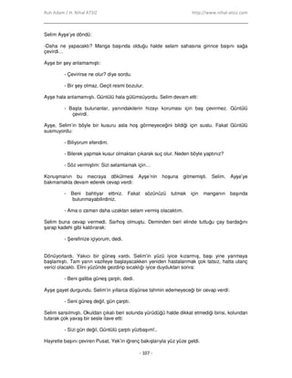 Ruh Adam / H. Nihal ATSIZ http://www.nihal-atsiz.com
- 107 -
Selim Ayşe’ye döndü:
-Daha ne yapacaktı? Manga başında olduğu halde selam sahasına girince başını sağa
çevirdi…
Ayşe bir şey anlamamıştı:
- Çevirirse ne olur? diye sordu.
- Bir şey olmaz. Geçit resmi bozulur.
Ayşe hala anlamamıştı. Güntülü hala gülümsüyordu. Selim devam etti:
- Başta bulunanlar, yanındakilerin hizayı koruması için baş çevirmez. Güntülü
çevirdi.
Ayşe, Selim’in böyle bir kusuru asla hoş görmeyeceğini bildiği için sustu. Fakat Güntülü
susmuyordu:
- Biliyorum efendim.
- Bilerek yapmak kusur olmaktan çıkarak suç olur. Neden böyle yaptınız?
- Söz vermiştim: Sizi selamlamak için…
Konuşmanın bu mecraya dökülmesi Ayşe’nin hoşuna gitmemişti. Selim, Ayşe’ye
bakmamakta devam ederek cevap verdi:
- Beni bahtiyar ettiniz. Fakat sözünüzü tutmak için manganın başında
bulunmayabilirdiniz.
- Ama o zaman daha uzaktan selam vermiş olacaktım.
Selim buna cevap vermedi. Sarhoş olmuştu. Deminden beri elinde tuttuğu çay bardağını
şarap kadehi gibi kaldırarak:
- Şerefinize içiyorum, dedi.
Dönüyorlardı. Yakıcı bir güneş vardı. Selim’in yüzü iyice kızarmış, başı yine yanmaya
başlamıştı. Tam yarın vazifeye başlayacakken yeniden hastalanmak çok tatsız, hatta utanç
verici olacaktı. Elini yüzünde gezdirip sıcaklığı iyice duyduktan sonra:
- Beni galiba güneş çarptı, dedi.
Ayşe gayet durgundu. Selim’in yıllarca düşünse tahmin edemeyeceği bir cevap verdi:
- Seni güneş değil, gün çarptı.
Selim sarsılmıştı. Okuldan çıkalı beri solunda yürüdüğü halde dikkat etmediği birisi, kolundan
tutarak çok yavaş bir sesle ilave etti:
- Sizi gün değil, Güntülü çarptı yüzbaşım!..
Hayretle başını çeviren Pusat, Yek’in iğrenç bakışlarıyla yüz yüze geldi.
 