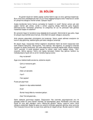 Ruh Adam / H. Nihal ATSIZ http://www.nihal-atsiz.com
- 108 -
20. BÖLÜM
Đlk günleri büyük bir istekle yaptığı vazifesi Selim’e ağır ve sıkıcı gelmeye başlamıştı.
Bunu önce büro arkadaşlarıyla olan ruh ve mizaç bağdaşmazlığına verdi. Fakat bunun zoraki
bir yakıştırma olduğunu hemen anladı. Öyleyse neydi?
Acaba kendisinde henüz farkına varmadığı bir hastalık mı vardı? Zaman zaman çok eski
çağları hatırlar gibi olması, içinde o zaman yaşamış olduğu hakkında garip duygular
belirmesi,bunları hatırlarken anlatılmaz ve anlaşılmaz bir acı ile çıldıracak hale gelmesi
hastalıktan başka ne olabilirdi?
Bir zamandır Ayşe’nin kendisine karşı değiştiği de bir gerçekti. Görünürde bir şey yoktu. Ayşe
bir şikayet veya tenkitte bulunmamıştı. Ama Selim bir şeyler olduğunu seziyordu.
Artık çalışma odasındaki yürüyüşlerini de bırakmıştı. Đçkinin yasak edilmesi enerjisinin bir
kısmını alıp götürmüş, eskisine göre çok halsiz olduğunu anlamıştı.
Bir akşam Ayşe, masasında imtihan kağıtlarını düzeltirken Selim de kendi masasında harb
tarihi kitabına bakıyordu. Okumuyordu. Yine dalmıştı. Not kağıdına, ne yazdığının farkında
olmadan bir şeyler karalıyordu. Bir aralık dalgınlıktan kurtularak kağıda baktı. Büyük harflerle
“KEY” yazmıştı. O anda kendisini şeytan mı dürttü, nedir, bunu sağdan okudu. “YEK”
oluyordu. Aklına uğursuz Yek’le ona tıpatıp benzeyen Doktor Key gelince harflerin bu
hokkabazlığına hayret etti ve ani bir merakla Ayşe’ye sordu:
- Key ne demek?
Ayşe onun beklenmedik sorularına, sözlerine alışıktı:
- Çok iyi manasına gelir.
- Ya yek?
- Kötü ruh demektir.
- Yani?
- Yani şeytan!
Pusat çok şaşırmıştı:
- Şeytan mı diye adeta kekeledi.
- Evet!
- Bunlar hangi dilde bu manalara geliyor.
- Eski Türk lehçelerinde…
Selim kalkarak gezinmeye başladı. Düşüncesini Yek üzerinde yoğunlaştırarak onu ilk
gördüğü andan bu yana olanları hatırladı: Đlk karşılaştıkları gece “Kendinden yirmi beş yaş
küçük bir kıza aşık olacağını Levh-i Mahfuz’da gördüm” demiş, Leyla’nın tahtın varisi
olduğunu söylemişti. Başka bir gece onu evlerinin önünden geçerken görmüş, biraz sonra da
Yek imzasıyla Erzurum’dan üç saat önce çekilmiş bir telgraf almıştı. Bunda Leyla’nın hakiki
 