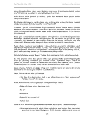 Ruh Adam / H. Nihal ATSIZ http://www.nihal-atsiz.com
- 109 -
adının Hanzade olduğu haberi vardı. Nurkan’ın piyanosunu dinlediği gece düştüğü yerden
onu Yek kaldırmış, sonra tıpkı bir asker gibi yürüyerek ayrılmıştı.
Bütün bunlar ancak şeytanın işi olabilirdi. Şimdi Ayşe kendisine Yek’in şeytan demek
olduğunu söylüyordu.
Din kitaplarındaki şeytanın varlığını kabul eden bir kimse olsa şeytanın kendisine musallat
olduğuna inanacaktı. Peki, bu tesadüfler neydi? Yek kimdi?
O zaman Leyla’nın sözlerini hatırladı: O çok tehlikeli bir ajandır, demişti. Belki o prenses
kendisine bazı ipuçları verebilirdi. Pusat bunu düşününce birdenbire Leyla’yı görmek için
büyük bir istek duydu ve geç vakit bu istekle girdiği yatağında yarı uykusuz ve çok rahatsız
bir uyku geçirdi.
Ertesi günü vazifesinden çıkıp da Hanzade’nin evine yönelirken kendisinde dün geceki istek
kalmamıştı. Leyla’dan hoşlanıyor, fakat çekiniyordu da. Bir prenses olduğu için ona saygı
duyuyor,bu saygı kendisini bir takım kayıtlara zorluyordu. Bu kayıtlar, başkalarına karşı asla
göstermediği değer vermeden doğuyordu. Onun yanında kendisini hür hissetmiyordu.
Pusat yıllardır insanları o kadar değersiz ve bayağı bulmaya alışmıştı ki, üstünlüğünü kabul
ettiği birisiyle karşılaşmaktan rahatsız oluyordu. Hele bu birisi genç ve güzel bir kız olunca
ona yaklaşmaktan adeta ürker hale geliyordu. Fakat Leyla’nın öyle de bir çekiciliği vardı ki,
yakıcı alevin pervaneyi çekmesi gibi Pusat’ı kendisine yaklaştırıyordu.
Gülsafa Kalfa kapıyı açıp da “Buyrun Yüzbaşı Beğ” dediği zaman Selim adeta heyecanlıydı.
Bu ikinci gelişinde salonu daha şahane buldu. Leyla gelinceye kadar geçen birkaç saniyede
hızla göz gezdirdiği duvarlarda çok süslemeli kılıçlar, bıçaklardan başka Fatih’in bir
tablosu,kim olduğunu bilmediği bir padişah veya şehzadenin resmi dikkatine çarptı. Osmanlı
Đmparatorluğu’nun son sınırlara vardığı zamanı gösteren bir harita ilgisini çekti.
Leyla geliyordu. Kalkarak ona doğru birkaç adım yürüdükten sonra tam askerce bir duruşla
selamladı ve elini öperek yine dimdik bir vaziyette bekledi.
Leyla, Selim’e çok tesir eden gülümseyişle:
- Sizi daha önce bekliyordum, dedi ve yer gösterdikten sonra “Niçin solgunsunuz?
Rahatsız mısınız?” diye sordu.
Pusat, konuşmanın bu konuya geleceğini aklına getirmemişti. Kısaca:
- Birkaç gün hasta yattım, diye cevap verdi.
- Ne idi?
- Bilmiyorum.
- Doktor bir isim vermedi mi?
- Ruhidir dedi.
Selim bu “ruhi” kelimesini söyler söylemez iyi etmedim diye düşündü. Leyla ciddileşmişti.:
- Gizlemeye çalıştığınız bir sıkıntı olduğu belliydi,diye söze başladı. Bunu başınızdan
geçenlere vermeyi isabetli buluyorum. Büyük darbelere uğradınız,ama zaman ve
 