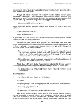 Ruh Adam / H. Nihal ATSIZ http://www.nihal-atsiz.com
- 11 -
kaldırmamakta inat ediyor, Ayşe’yi ayakta bekletmekle ihtimal otoritesini göstermek istiyor,
yahut ona hakarette bulunuyordu.
Nihayet altı satırın okunması bitti. Gözlerini kağıttan kaldıran müdür yüzünü
buruşturarak Ayşe’ye baktı. Birçok resimlerini görmüş olduğu için onu tanıyordu. Buna
rağmen sert bir sesle: ’’Ne istiyorsunuz? demekten geri kalmadı. Ayşe gayet soğukkanlı idi.
Yüzünde hiçbir çizgi belirmeden, bakışlarında hiçbir değişiklik olmadan cevap verdi:
- Lisenizin yeni edebiyat öğretmeniyim…
Müdür, ehemmiyet vermez görünmek isteyen bütün insanlar gibi Ayşe’ni adını güya
hatırlamadı:
- Haa.. Siz şeysiniz, değil mi?
- Evet, Ayşe Pusat benim.
Ve gayet ciddi, ağır, ezici bir sesle bunu söyledikten sonra müdürden hiçbir teklif almadan
masanın önündeki sandalyeyi çekip oturdu.
Đşte müdürün bütün işittikleri doğru çıkıyordu. Bu küstah kadın Ayşe Pusat adını
gururla söylüyor ve kendisi yer göstermeden iskemle çekip oturmaya cüret edebiliyordu. Ona
bir ders, bir gözdağı vermek çok isabetli olacaktı. Đğreniyormuş gibi yüzünü buruşturarak
gözlüğünü çıkardı. En sert bakışıyla bakarak:
- Sizin buraya gelmenize mani olmak için bütün gayretimi sarfettim, diye söze başladı
ve bu sözlerin yapacağı tepeden inme tesiri görmek için gözlerini Ayşe’nin
gözlerine dikti. Fakat hayret!.. Ayşe’nin yüzünde hiçbir değişiklik yoktu. Taş gibi
sessiz,hareketsiz ve donuk bir duruşla dinliyordu.
- Çünkü, öğrencilere sürekli propaganda yaparak onları menfi yollara sürükleyen bir
öğretmeni, müdür sıfatı ile istememekle haklıyım.
Müdür bunu söyleyerek durdu. Karşısındakinin soğukkanlılığı önünde sözlerinin,
arkasını getirememişti. Edebiyat öğretmeni, belli belirsiz bir gülümseme ile karşılık verdi:
- Bu propagandanın ne olduğunu öğrenebilir miyim? Hakkımda resmi bir şikayet
yapılmış mı?
Müdür hararetlendi:
- Hayır. Hakkınızda resmi şikayet veya tahkikat yok.
- O halde?
- Siz propagandayı o kadar ustaca yapıyorsunuz ki, sizi yakalamak mümkün olmuyor.
- Yaptığım propaganda ne imiş?
- Onu bir bilsem… Onu bir bilsem, sizi buraya sokar mıydım?
Ayşe Pusat, karşısındaki yaşlı kadına acıyarak hatta istihfafla baktı ve kocasının,
duruşma sırasındaki bir sözünü, ’’acizleri, layık olmadıkları mevkilere geçiren bir devlet
batar’’ diye haykırmasını düşünerek ona hak verdi. Bu kadar basit düşünceli bir kadın
kendisine amirlik edecek, derslerinde başarı gösterip göstermediği hakkında gizli rapor
 
