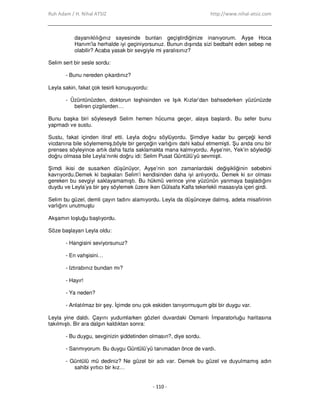 Ruh Adam / H. Nihal ATSIZ http://www.nihal-atsiz.com
- 110 -
dayanıklılığınız sayesinde bunları geçiştirdiğinize inanıyorum. Ayşe Hoca
Hanım’la herhalde iyi geçiniyorsunuz. Bunun dışında sizi bedbaht eden sebep ne
olabilir? Acaba yasak bir sevgiyle mi yaralısınız?
Selim sert bir sesle sordu:
- Bunu nereden çıkardınız?
Leyla sakin, fakat çok tesirli konuşuyordu:
- Üzüntünüzden, doktorun teşhisinden ve Işık Kızlar’dan bahsederken yüzünüzde
beliren çizgilerden…
Bunu başka biri söyleseydi Selim hemen hücuma geçer, alaya başlardı. Bu sefer bunu
yapmadı ve sustu.
Sustu, fakat içinden itiraf etti. Leyla doğru söylüyordu. Şimdiye kadar bu gerçeği kendi
vicdanına bile söylememiş,böyle bir gerçeğin varlığını dahi kabul etmemişti. Şu anda onu bir
prenses söyleyince artık daha fazla saklamakta mana kalmıyordu. Ayşe’nin, Yek’in söylediği
doğru olmasa bile Leyla’nınki doğru idi: Selim Pusat Güntülü’yü sevmişti.
Şimdi ikisi de susarken düşünüyor, Ayşe’nin son zamanlardaki değişikliğinin sebebini
kavrıyordu.Demek ki başkaları Selim’i kendisinden daha iyi anlıyordu. Demek ki sır olması
gereken bu sevgiyi saklayamamıştı. Bu hükmü verince yine yüzünün yanmaya başladığını
duydu ve Leyla’ya bir şey söylemek üzere iken Gülsafa Kalfa tekerlekli masasıyla içeri girdi.
Selim bu güzel, demli çayın tadını alamıyordu. Leyla da düşünceye dalmış, adeta misafirinin
varlığını unutmuştu
Akşamın loşluğu başlıyordu.
Söze başlayan Leyla oldu:
- Hangisini seviyorsunuz?
- En vahşisini…
- Iztırabınız bundan mı?
- Hayır!
- Ya neden?
- Anlatılmaz bir şey. Đçimde onu çok eskiden tanıyormuşum gibi bir duygu var.
Leyla yine daldı. Çayını yudumlarken gözleri duvardaki Osmanlı Đmparatorluğu haritasına
takılmıştı. Bir ara dalgın kaldıktan sonra:
- Bu duygu, sevginizin şiddetinden olmasın?, diye sordu.
- Sanmıyorum. Bu duygu Güntülü’yü tanımadan önce de vardı.
- Güntülü mü dediniz? Ne güzel bir adı var. Demek bu güzel ve duyulmamış adın
sahibi yırtıcı bir kız…
 
