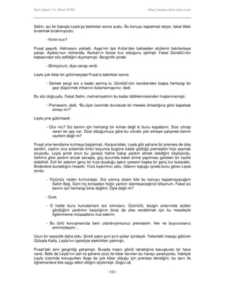 Ruh Adam / H. Nihal ATSIZ http://www.nihal-atsiz.com
- 111 -
Selim, acı bir bakışla Leyla’ya baktıktan sonra sustu. Bu konuyu kapatmak istiyor, fakat öteki
bırakmak bırakmıyordu:
- Kimin kızı?
Pusat şaşırdı. Hafızasını yokladı. Ayşe’nin Işık Kızlar’dan bahseden sözlerini hatırlamaya
çalıştı. Aydolu’nun mühendis, Nurkan’ın tüccar kızı olduğunu işitmişti. Fakat Güntülü’nün
babasından söz edildiğini duymamıştı. Bezginlik içinde:
- Bilmiyorum, diye cevap verdi.
Leyla çok kibar bir gülümseyişle Pusat’a baktıktan sonra:
- Demek sevgi sizi o kadar sarmış ki, Güntülü’nün kendisinden başka herhangi bir
şeyi düşünmek imkanını bulamamışsınız, dedi.
Bu söz doğruydu. Fakat Selim, mahremiyetinin bu kadar didiklenmesinden hoşlanmamıştı:
- Prensesim, dedi. “Bu,öyle üzerinde durulacak bir mesele olmadığına göre kapatsak
olmaz mı?”
Leyla yine gülümsedi:
- Olur mu? Siz benim için herhangi bir kimse değil ki bunu kapatalım. Size ıztırap
veren bir şey var. Dost olduğumuza göre bu ıztırabı yok etmeye çalışmak benim
vazifem değil mi?
Pusat yine kendisine kızmaya başlamıştı. Karşısındaki, Leyla gibi şahane bir prenses de olsa
derdini, zaafını ona anlatmak ömür boyunca bugüne kadar güttüğü prensipleri hiçe saymak
oluyordu. Leyla şimdi onun bu çaresiz haline bakıp yardım etmek istediğini söylüyordu.
Selim’e göre yardım ancak savaşta, güç durumda kalan birine yapılması gereken bir vazife
olabilirdi. Evli bir adamın genç bir kıza duyduğu aşkın çaresini başka bir genç kız bulacaktı.
Birdenbire bunaldığını hissetti. Yüzü kıpkırmızı oldu. Odanın loşluğu içinde bunu gören Leyla
sordu:
- Yüzünüz neden kırmızılaştı. Sizi sıkmış olsam bile bu konuyu kapatmayacağım
Selim Beğ. Sizin hiç kimseden hiçbir yardım istemeyeceğinizi biliyorum. Fakat siz
benim için herhangi birisi değilim. Öyle değil mi?
- Evet.
- O halde bunu kurcalamam sizi sıkmasın. Üzüntülü, bezgin anlarımda sizden
gördüğüm yardımın karşılığının biraz da olsa verebilmek için bu meseleyle
ilgilenmeme müsaadeniz rica ederim.
- Bu türlü konuşmanızla beni utandırıyorsunuz prensesim. Her ne buyurursanız
emrinizdeyim…
Uzun bir sessizlik daha oldu. Şimdi salon pırıl pırıl ışıklar içindeydi. Tekerlekli masayı götüren
Gülsafa Kalfa, Leyla’nın işaretiyle elektrikleri yakmıştı.
Pusat’taki sinir gerginliği yatışmıştı. Burada insanı gönül rahatlığına kavuşturan bir hava
vardı. Belki de Leyla’nın asil ve şahane yüzü ile kibar tavırları bu havayı yaratıyordu. Vaktiyle
Leyla üzerinde konuşurken Ayşe de çok kibar olduğu için prenses dendiğini, bu tavrı ile
öğretmenlere bile saygı telkin ettiğini söylemişti. Doğru idi.
 