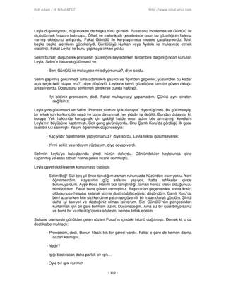 Ruh Adam / H. Nihal ATSIZ http://www.nihal-atsiz.com
- 112 -
Leyla düşünüyordu, düşünürken de başka türlü güzeldi. Pusat onu incelemek ve Güntülü ile
ölçüştürmek fırsatını bulmuştu. Öfkeli ve melankolik gecelerinde onun bu güzelliğinin farkına
varmış olduğunu anlıyordu. Fakat Güntülü ile karşılaştırınca mesele çatallaşıyordu. Đkisi,
başka başka alemlerin güzelleriydi. Güntülü’yü Nurkan veya Aydolu ile mukayese etmek
olabilirdi. Fakat Leyla’ ile bunu yapmaya imken yoktu.
Selim bunları düşünerek prensesin güzelliğini seyrederken birdenbire dalgınlığından kurtulan
Leyla, Selim’e bakarak gülümsedi ve:
- Beni Güntülü ile mukayese mi ediyorsunuz?, diye sordu.
Selim şaşırmış görünmedi ama adamakıllı şaşırdı ve “Đçimden geçenler, yüzümden bu kadar
açık seçik belli oluyor mu?”, diye düşündü. Leyla’da kendi güzelliğine tam bir güven olduğu
anlaşılıyordu. Doğrusunu söylemek gerekirse bunda haklıydı.
- Đyi bildiniz prensesim, dedi. Fakat mukayeseyi yapamadım. Çünkü aynı cinsten
değilsiniz.
Leyla yine gülümsedi ve Selim “Prenses,silahını iyi kullanıyor” diye düşündü. Bu gülümseyiş,
bir erkek için korkunç bir şeydi ve buna dayanmak her yiğidin işi değildi. Bundan dolayıdır ki,
buraya Yek hakkında konuşmak için geldiği halde onun adını bile anmamış, kendisini
Leyla’nın büyüsüne kaptırmıştı. Çok genç görünüyordu. Onu Çamlı Koru’da gördüğü ilk gece
liseli bir kız sanmıştı. Yaşını öğrenmek düşüncesiyle:
- Kaç yıldır öğretmenlik yapıyorsunuz?, diye sordu. Leyla tekrar gülümseyerek:
- Yirmi sekiz yaşındayım yüzbaşım, diye cevap verdi.
Selim’in Leyla’ya bakışlarında şimdi hüzün doluydu. Gönlündekiler keşfolunca içine
kapanmış ve esas tabiatı haline gelen hüzne dönmüştü.
Leyla gayet ciddileşerek konuşmaya başladı:
- Selim Beğ! Sizi beş yıl önce tanıdığım zaman ruhunuzda hüzünden eser yoktu. Yeni
öğretmendim. Hayatımın güç anlarını yaşıyor, hatta tehlikeler içinde
bulunuyordum. Ayşe Hoca Hanım bizi tanıştırdığı zaman henüz kralcı olduğunuzu
bilmiyordum. Fakat bana güven vermiştiniz. Başınızdan geçenlerden sonra kralcı
olduğunuzu hesaba katarak sizinle dost olabileceğinizi düşündüm. Çamlı Koru’da
beni azarlarken bile sizi kendime yakın ve güvenilir bir insan olarak gördüm. Şimdi
daha iyi tanıyor ve desteğiniz olmak istiyorum. Sizi Güntülü’nün pençesinden
kurtarmak için bir çare bulmam lazım. Düşüneceğim. Ama siz bir çare biliyorsanız
ve bana bir vazife düşüyorsa söyleyin, hemen tatbik edelim.
Şahane prensesin gönülden gelen sözleri Pusat’ın içindeki hüznü dağıtmıştı. Demek ki, o da
dost kalbe muhtaçtı:
- Prensesim, dedi. Bunun klasik tek bir çaresi vardır. Fakat o çare de hemen daima
nazari kalmıştır.
- Nedir?
- Işığı bastıracak daha parlak bir ışık…
- Öyle bir ışık var mı?
 
