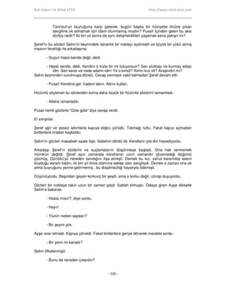 Ruh Adam / H. Nihal ATSIZ http://www.nihal-atsiz.com
- 116 -
Tanrıkut’un buyruğuna karşı gelerek, bugün başka bir hüviyetle önüne çıkan
sevgiline ok atmamak için idam olunmamış mıydın? Pusat! Đçinden gelen bu aksi
dürtüş nedir? Đki bin yıl sonra da aynı delişmenlikleri yaşamak sana yakışır mı?
Şeref’in bu sözleri Selim’in beynindeki karanlık bir noktayı aydınlattı ve büyük bir yükü atmış
insanın ferahlığı ile arkadaşına:
- Suçun hepsi bende değil, dedi.
- Hepsi sende, dedi. Kendini o kızla bir mi tutuyorsun? Sen yüzbaşı ve kurmay adayı
idin. Sen karar ve irade adamı idin! Ya o kimdi? Kimin kızı idi? Araştırdın mı?
Selim beyninden vurulmuşa döndü. Cevap vermeye vakit kalmadan Şeref devam etti:
- Pusat! Kendine gel. Đradeni takın. Aklını kullan.
Hüzünlü söylenen bu sözlerden sonra daha büyük bir hüzünle sözlerini tamamladı:
- Allaha ısmarladık.
Pusat nemli gözlerle “Güle güle” diye cevap verdi.
El sıkıştılar.
Şeref ağır ve sessiz adımlarla kapıya doğru yürüdü. Tokmağı tuttu. Fakat kapıyı açmadan
birdenbire oradan kayboldu.
Selim’in gözleri masadaki saate ilişti. Sabahın dördü idi. Kendisini çok diri hissediyordu.
Arkadaşı Şeref’in sözlerini ve suçlamalarını düşünmeye başladı. Ona hak vermemek
mümkün değildi. Şeref aynı zamanda kendisinin uzun zamandır çözemediği düğümü
çözmüş, Güntülü’yü nereden tanıdığını ifşa etmişti. Demek bu kız, yahut karanlıkta sesini
duyduğu esrarlı kadın, iki bin yıl önce idamına sebep olan sevgiliydi. Demek o zaman ona ok
atma buyruğunu yerine getirmemiş , bu disiplinsizliği hayatıyla ödemişti.
Düşünüyordu. Başından geçen korkunç bir şeydi, ama o korku değil, ıztırap duyuyordu.
Gözleri bir noktaya takılı uzun bir zaman geçti. Sabah olmuştu. Odaya giren Ayşe dikkatle
Selim’e bakarak:
- Hasta mısın?, diye sordu.
- Hayır!
- Yüzün neden sapsarı?
- Bir şeyim yok.
Ayşe ısrar etmedi. Kapıya yöneldi. Fakat birdenbire geriye dönerek merakla sordu:
- Bir yerin mi kanadı?
Selim öfkelenmişti:
- Bunu da nereden çıkardın?
 