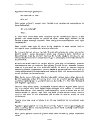 Ruh Adam / H. Nihal ATSIZ http://www.nihal-atsiz.com
- 117 -
Ayşe kapının tokmağını gösteriyordu:
- Bu kadar çok kan nedir?
- Kan mı?
Selim, geceyi ve Şeref’in kanayan kalbini hatırladı. Ayşe meraktan çok korkuya benzer bir
duyguyla tekrarladı:
- Bir yerin mi kanadı?
- Hayır…
Bu inatçı “hayır” üzerine kadın dikkat ve kederle şöyle bir baktıktan sonra sabunlu bir bez
getirerek kanı silmeye başladı. Bir yandan da Selim’i kontrol ediyor, sararmış yüzüne
bakarak bir şeyle anlamaya çalışıyordu. Fakat onda yüzünün solgunluğundan başka hiçbir
değişiklik yoktu.
Ayşe, merakla korku arası bir duygu içinde, geceleyin bir şeyle geçmiş olduğunu
sezinleyerek bunun ne olabileceğini anlamaya çalışıyordu.
Bu heyecanla kahvaltı sofrasını hazırladı. Bir aralık aklına takılan bir noktayı çözmek için
Selim’in dolabını açarak tabancasının orada olup olmadığına baktı. Yerindeydi ve
dokunulmamıştı. Ayşe bu aramanın lüzumsuz bir kuruntu olduğunu biliyordu,ama kapı
tokmağındaki kanlar kendisine o kadar dokunmuştu ki, böyle saçma bir aramadan bile nefsini
alıkoyamamıştı.
Kocasının soluk benzi ve hüzünlü bakışları Ayşe’nin içinde garip bir iz bırakmıştı. Şu esrarlı
kan olmasa bile onun çok ıztıraplı bir gece geçirdiği gün gibi aşikardı. Birdenbire ona karşı
içinde bir acıma duydu ve bütün kusurlarına rağmen bu adamın şu kalabalık dünyada
yapayalnız olduğunu düşünerek onu memnun edecek bir şey yapmak istedi. Selim, Ayşe’nin
hususi şekilde demlediği limonlu çaydan çok hoşlanırdı. Biraz vakit alacaktı ama tereddüd
etmedi, demli çayı hazırlamaya koyuldu.
Bütün bunlar olurken Selim,olan bitenden habersiz,bir noktaya dalgın dalgın bakıyordu.
Şeref’in kaybolduğu andaki dirilik gitmiş, onun yerine bir uyuşukluk gelmişti. Bütün gece
uyumamanın getirdiği tepki ile uyumak ihtiyacını da duyuyordu. Ayşe “Çay hazır” demeseydi
belki de gözleri kapanacaktı.
Đsteksizce kalkıp sofraya oturdu. Önünde,Harb Akademisi’nde iken Ayşe’nin demli çaylarını
içtiği büyük beyaz fincan vardı. Eşyaya değer vermeyen Pusat nedense bu fincanla çay
içmeyi sever olmuştu. Uzun zamandır ortada olmayan bu fincanı bu sabah Ayşe sırf onu
memnun etmek için çıkarmış, fakat Selim ona donuk gözlerle bakarak susmuş, memnun
olduğunu belli eden bir söz söylemediği gibi yüzünde de Ayşe’nin aradığı bir çizgi
gözükmemişti.
Fincana konan çay, rengi ve kokusu ile en titiz çay tiryakilerini bile imrendirecek kadar
güzeldi.
Ayşe’de bir şeyler yapmak hevesi ile devam ediyordu. Pusat’ın fincanına şekeri koyduktan
sonra karıştırmayı da ona bırakmayarak kendi yaptı ve yine kendi hazırladığı kurabiyelerden
birini de önüne sürdü.
Kendi çayının şekerini karıştırırken gözlerini tekrar Selim’ dikerek çay içmeye başlamasını
bekledi.
 