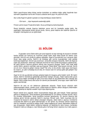 Ruh Adam / H. Nihal ATSIZ http://www.nihal-atsiz.com
- 118 -
Selim çaya,fincana bakıp birkaç saniye durduktan ve eskilere doğru gidip hayalinde bazı
sahneleri yaşadıktan sonra elini fincana uzatarak demli çayın ilk yudumunu tattı.
Aynı anda Ayşe’nin gözleri açılarak ve rengi bembeyaz olarak Selim’e:
- Elin kanlı…, diye heyecanla seslendiği işitildi.
Fincanı yerine koyan Pusat,eline baktı. Avucu pıhtılaşmış kanla boyalıydı.
Rengi büsbütün solarak Ayşe’ye baktıktan sonra sert bir hareketle ayağa kalktı. Ne
yapacağını bilemeyerek birkaç saniye durdu. Sonra, yaralı kalbine elini bastıran Şeref’le el
sıkıştığını hatırlayarak acı acı gülümsedi.
22. BÖLÜM
O geceden sonra Selim daha çok içine kapandı ve kapı tokmağı ile kocasının elindeki
kanlar kendisi için korkunç bir muamma olarak kalan Ayşe daha büyük bir elemin içine
gömüldü. Artık bir evin içinde iki yabancı gibiydiler. Ayşe’nin şuuraltında uzun zamandır saklı
duran tasa açığa çıkmış, Selim’in de arkadaşı gibi canına kıyacağından ciddi şekilde
korkmaya başlamıştı. Ona bir şey soramıyor, sorsa bile cevapsız kalıyordu. Selim de Ayşe’ye
hiçbir şey söylemiyor, fakat bazı halleriyle anormal bir hava içinde bulunduğunu gösteriyordu.
Bir gece Şeref’in resmine gözlerini dikmiş olan kocasına yavaşça “Selim “diye hitab ettiği
zaman Selim, gözlerini resimden asla ayırmayarak “Söyle Şeref” diye karşılık vermişti. Sonra
sık sık onun mezarına gidişin manası neydi? Ne ruha, ne de ahrete, hiçbir şeye inanmayan
bir insanın, en yakın arkadaşa da ait olsa, bir mezara tıpkı bir canlıya gider gibi gidişleri neyi
gösteriyordu?
Ayşe’nin bir de şuuraltında tutmaya çalıştığı başka bir duygusu,yahut kederi vardı: Bir kadın
olarak, Selim’in Güntülü’ye gösterdiği yakınlıktan tedirgin olmuştu. Hiçbir kadına,hele çocuk
yerine koyup değer vermediği bir genç kıza karşı böyle bir ilgi göstermesi aklın alacağı şey
değildi. Gerçi ortada henüz elle tutulur bir alamet yok denebilirdi, ama Ayşe, kadın kalbi ile bir
şeyler sezinlemişti.
Selim’im bir sinir ve ruh doktoruna göstermek istiyordu. Fakat bunun sözünün dahi
edilemeyeceğini biliyor, çareler arıyor, acaba böyle bir doktora, doktor olduğunu bildirmeden
Selim’i gösterip bir teşhise varabilir miyim diye düşünüyordu.
Nazari olarak bunu yapmak, bütün nazariyelerde olduğu gibi, pek kolaydı. Fakat yapmaya
gelince iş değişiyordu. Önce,kendisine güvenebileceği bir ruh doktoru bulmak lazımdı. Bunu
hiç kimseye söylemeden, kendi kendisine bulması gerekiyordu. En samimi dostuna bile
söylese günün birinde yayılarak Selim’in duyması ihtimali vardı. Selim duymasa bile bir
muayene ile kocasının adının deliye çıkacağını biliyordu. Zaten daha o uğursuz muhakeme
sırasında bile Selim’e bu gözle bakmamışlar mı idi? Şimdi, hiç olmazsa zahiren kapanmış
olan bir meselenin açılmasına sebep olmak, kabuk bağlamış bir yarayı deşmekten başka bir
şey olmayacaktı. Haydi telefon rehberine bakarak ruh doktorlarının adını bulsun, bunlardan
hangisinin daha iyi olduğunu nasıl bilecek,yahut herhangi birisini seçerse onun kafa yapısını
 