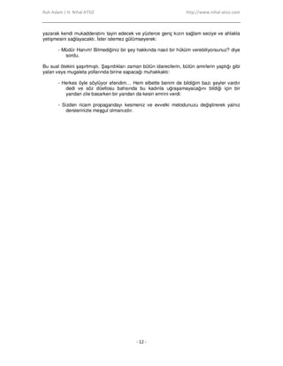 Ruh Adam / H. Nihal ATSIZ http://www.nihal-atsiz.com
- 12 -
yazarak kendi mukadderatını tayin edecek ve yüzlerce genç kızın sağlam seciye ve ahlakla
yetişmesini sağlayacaktı. Đster istemez gülümseyerek:
- Müdür Hanım! Bilmediğiniz bir şey hakkında nasıl bir hüküm verebiliyorsunuz? diye
sordu.
Bu sual ötekini şaşırtmıştı. Şaşırdıkları zaman bütün idarecilerin, bütün amirlerin yaptığı gibi
yalan veya mugaleta yollarında birine sapacağı muhakkaktı:
- Herkes öyle söylüyor efendim… Hem elbette benim de bildiğim bazı şeyler vardır
dedi ve söz düellosu bahsında bu kadınla uğraşamayacağını bildiği için bir
yandan zile basarken bir yandan da kesin emrini verdi:
- Sizden ricam propagandayı kesmeniz ve evvelki metodunuzu değiştirerek yalnız
derslerinizle meşgul olmanızdır.
 