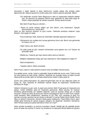 Ruh Adam / H. Nihal ATSIZ http://www.nihal-atsiz.com
- 120 -
Çevresiyle o kadar ilgisizdi ki daire telefonunun nerede olduğu bile şimdiye kadar
öğrenememişti. Odasına girerek bir emekli subay olan müdürü askerce selamladı. Müdür:
- Sizi telefondan arıyorlar Selim Beğ,buyurun dedi ve masasından kalkarak odadan
çıktı. Bu davranış hiç şüphesiz Selim’e karşı gösterilen bir itibar,hatta saygı idi.
Fakat o, böyle şeylerden de rahatsız oluyordu. Ahizeyi alarak konuştu:
- Ben Selim Pusat! Buyurun efendim…
- Resmi bir yerde rahatsız ettiğim için özür dilerim, ama mecburdum. Epeydir
görünmüyorsunuz, merak ettim.
Selim bu sesi duyunca canlandı ve yüzü kızardı. Telefonda kendisine seslenen Leyla
Mutlak’tı. Çok saygılı bir sesle:
- Kusura bakmayın dedi. Ziyaret için üstümdeki halsizliğin geçmesini bekliyorum.
- Görüşmemiz için mutlaka sizin buraya gelmenize lüzum yok. Benim size gelmemde
bir mahzur var mı?
- Hiçbir mahzur yok. Şeref verirsiniz.
- Bu hafta içinde bir gün, mesainin bitmesinden sonra gelsem olur mu? Hocamı da
göreceğim geldi.
- Elbette olur. Fakat bir gün tayin etseniz daha memnun kalırdım.
- Bildiğiniz sebeplerden dolayı gün tayin edemiyorum. Beni bağışlarsınız değil mi?
- Nasıl emrederseniz…
- Teşekkür ederim. Allaha ısmarladık.
Selim Pusat, Leyla’nın veda sözlerine karşılık verip vermediğini hatırlamıyordu.
Eve geldiği zaman, içinde, Leyla’nın geleceğini Ayşe’ye bildirmek arzusu vardı. Fakat onunla
yüz yüze gelince bu istek söndü. Gelirken, söylemek için duyduğu heves ne kadar kuvvetli
idiyse,şimdi de içinden gelen bir dürtüşle söylememek iradesi o kadar güçlü idi.
Çünkü artık yabancılaşmışlardı. Bu yabancılık,görünüşte olan bir şey değil,içten gelen bir
duygu idi. Tıpkı rüyalarda bir tehlikeden kaçmak isteyip de koşamayan insanlarınkine
benzeyen bir duygu…
Haftanın bitmesine üç gün vardı. Đş saati sona ererken Selim Pusat garip bir heyecanla eve
geliyor, evdeki dakikaları garip bir heyecanla geçiriyordu. Böyle çocuksu bir heyecan
kendisine yakıştıramadığı için sebebini düşündü. Leyla bir prenses olduğu için mi böyle
oluyordu? Yoksa ona karşı da henüz tam farkına varamadığı bir ilgisi mi vardı? Evet, öyleydi.
Leyla kendisine “Beni sevebilirsiniz” dememiş mi idi? Peki, aynı zamanda iki genç kızı
sevmek ve bunları severken de evli olmak ne demekti? O zaman Doktor Key’le Doktor Cezmi
Oğuz’un sözlerini hatırlıyordu. Demek ki böyle şeyler olabiliyordu. Fakat Doktor Cezmi, aşkın
estetik şekle bürümüş bir şehvet duygusu olduğunu da söylemişti. Kendisinin Güntülü’ye,
hele Prenses Leyla’ya bu gözle bakmasına imkan var mıydı?
Selim yeniden bunaldığını ve yüzünün kızardığını hissetti. Đstediği gibi içki içebildiği günleri
şimdi ne kadar da arıyordu! O zaman hiç olmazsa bir iki saat,yahut birçok dakika bu yıpratıcı
 