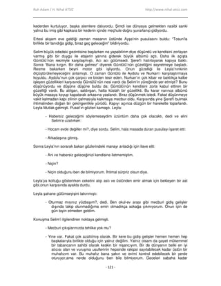 Ruh Adam / H. Nihal ATSIZ http://www.nihal-atsiz.com
- 121 -
kederden kurtuluyor, başka alemlere dalıyordu. Şimdi ise dünyaya gelmekten nasibi sanki
yalnız bu imiş gibi kapkara bir kederin içinde meçhule doğru yuvarlanıp gidiyordu.
Ertesi akşam eve geldiği zaman masanın üstünde Ayşe’nin pusulasını buldu: “Tosun’la
birlikte bir tanıdığa gidip, biraz geç geleceğini” bildiriyordu.
Selim büyük odadaki gezintisine başlarken ne yapabilirim diye düşündü ve kendisini zorlayan
varmış gibi bir duygu ile etajerin yanına giderek büyük albümü açtı. Daha ilk açışta
Güntülü’nün resmiyle karşılaşmıştı. Acı acı gülümsedi. Şeref’i hatırlayarak kapıya baktı.
Sonra “Bana kırgın. Bir daha gelmez” diyerek Güntülü’nün güzelliğini seyretmeye başladı.
Resme bakarken beyni motor gibi işliyordu. Onun güzelliği ile Leyla’nınkinin
ölçüştürülemeyeceğini anlamıştı. O zaman Güntülü ile Aydolu ve Nurkan’ı karşılaştırmaya
koyuldu. Aydolu’nun çok çarpıcı ve birden tesir eden, Nurkan’ın çok kibar ve baktıkça kalbe
işleyen güzellikleri karşısında Güntülü’nün nesi vardı da Selim’in yüreğinde yer etmişti? Bunu
düşünüyordu ve düşüne düşüne buldu da: Güntülü’nün kendisini zorla kabul ettiren bir
güzelliği vardı. Bu atılgan, saldırgan, hatta küstah bir güzellikti. Bu karar varınca albümü
büyük masaya koyup kapatarak arkasına yaslandı. Biraz düşünmek istedi. Fakat düşünmeye
vakit kalmadan kapı zilinin çalmasıyla kalkmaya mecbur oldu. Karşısında yine Şeref’i bulmak
ihtimalinden doğan bir çekingenlikle yürüdü. Kapıyı açınca düzgün bir hareketle toparlandı.
Leyla Mutlak gelmişti. Pusat’ın gözleri kamaştı. Leyla:
- Habersiz geleceğimi söylemeseydim üzüntüm daha çok olacaktı, dedi ve elini
Selim’e uzatırken:
- Hocam evde değiller mi?, diye sordu. Selim, hala masada duran pusulayı işaret etti:
- Arkadaşına gitmiş.
Sonra Leyla’nın sorarak bakan gözlerindeki manayı anladığı için ilave etti:
- Ani ve habersiz geleceğinizi kendisine iletmemiştim.
- Niçin?
- Niçin olduğunu ben de bilmiyorum. Đhtimal sürpriz olsun diye.
Leyla’ya koltuğu gösterirken ceketini alıp astı ve üstünden emir almak için bekleyen bir ast
gibi,onun karşısında ayakta durdu.
Leyla şahane gülümseyişini takınmıştı:
- Oturmaz mısınız yüzbaşım?, dedi. Ben okul-ev arası gibi mecburi gidiş gelişler
dışında takip olunmadığıma emin olmadıkça sokağa çıkmıyorum. Onun için de
gün tayin etmeden geldim.
Konuşma Selim’i ilgilendiren noktaya gelmişti.
- Mecburi çıkışlarınızda tehlike yok mu?
- Yine var. Fakat çok azaltılmış olarak. Bir kere bu gidiş gelişler hemen hemen hep
başkalarıyla birlikte olduğu için yalnız değilim. Yalnız olsam da gayet mükemmel
bir tabancanın sahibi olarak keskin bir nişancıyım. Bir de dünyanın belki en iyi
atıcısı olan ve vuruşma usullerinin hepsinde rakipsi sayılabilecek kadar üstün bir
muhafızım var. Bu muhafız bana yakın ve evimi kontrol edebilecek bir yerde
oturuyor,ama nerde olduğunu ben bile bilmiyorum. Geceleri sabaha kadar
 