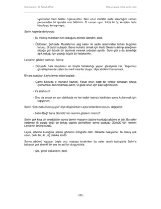 Ruh Adam / H. Nihal ATSIZ http://www.nihal-atsiz.com
- 122 -
uyumadan beni bekler. Uykusuzdur. Ben uzun müddet evde kalacağım zaman
pencereden bir işaretle ona bildiririm. O zaman uyur. Yılda iki üç kereden fazla
karşılaşıp konuşmayız.
Selim hayretle dinliyordu:
- Bu müthiş muhafızın kim olduğunu bilmek isterdim, dedi.
- Öldürülen Şehzade Mustafa’nın sağ kalan iki sadık adamından birinin bugünkü
torunu. O da bir subaydı. Bana muhafız olmak için Harb Okulu’nu bitirip asteğmen
olduğu gün büyük bir tazminat vererek ordudan ayrıldı. Sizin gibi o da askerliğe
aşık olduğu için yaptığı büyük bir fedakarlıktı.
Leyla’nın gözleri dalmıştı. Sonra:
- Dünyada hala karşılıksız en büyük fedakarlığı yapan şövalyeler var. Yaşamayı
güzelleştiren de zaten bu mert insanlar oluyor, diye sözlerini tamamladı.
Bir ara sustular. Leyla tekrar söze başladı:
- Çamlı Koru’da o muhafız hazırdı. Fakat onun ciddi bir tehlike olmadan ortaya
çıkmaması, tanınmaması lazım. O gece onun için size sığınmıştım.
- Ya silahınız?
- Onu da ancak en son dakikada ve her tedbir tesirsiz kaldıktan sonra kullanmak için
taşıyorum.
Selim “Çok makul konuşuyor” diye düşünürken Leyla birdenbire konuyu değiştirdi:
- Selim Beğ! Bana Güntülü’nün resmini gösterir misiniz?
Selim çok kısa bir tereddütten sonra demin masanın üstüne koyduğu albüme el attı. Bu sefer
nedense ilk açışta değil de birkaç yaprak çevirdikten sonra bulduğu Güntülü’nün resmini
Leyla’nın önüne sürdü.
Leyla, albümü kucağına alarak gözlerini fotoğrafa dikti. Dikkatle bakıyordu. Bu bakış çok
uzun, belki bir, iki , üç dakika sürdü.
Sonra albümü kapatan Leyla onu masaya bırakırken bu sefer ısrarlı bakışlarla Selim’e
bakarak çok ahenkli bir ses ve asil bir durgunlukla:
- Đşte, şimdi kıskandım, dedi.
 