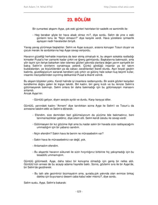 Ruh Adam / H. Nihal ATSIZ http://www.nihal-atsiz.com
- 123 -
23. BÖLÜM
Bir cumartesi akşamı Ayşe, çok eski günleri hatırlatan bir sadelik ve samimilik ile:
- Hep beraber şöyle bir hava alsak olmaz mı?, diye sordu. Selim de yine o eski
günlerin tonu ile “Niçin olmasın?” diye karşılık verdi. Hava yüreklere iyimserlik
aşılayan nadir havalardan biriydi.
Yavaş yavaş yürümeye başladılar. Selim ve Ayşe susuyor, arasıra konuşan Tosun oluyor ve
çocuk merakı ile sorduklarına hep Ayşe cevap veriyordu.
Havanın güzelliği herhalde insanlara da tesir etmiş olmalıydı ki, bu akşam sokakta rastladığı
kimseler Pusat’a her zamanki kadar çirkin ve iğrenç gelmiyordu. Başkalarına bakmazdı, ama
yön tayini için ileriye bakarken ister istemez gözleri yakında olanlara değer,yarım saniyelik bir
bakış Selim’in sinirlerini oynatmaya yeterdi. Çünkü gördüğü insanlar ya bir takım
budalalardan, ya ikiyüzlülerden ya da cakacı zavallılardan ibaret olurdu. Aşırı boyalı geçkin
kadınla, güzelleşiyorum sanarak kendisini çok çirkin ve gülünç hale sokan kuş beyinli kızlar,
insanlık meziyetlerinden sıyrılmış delikanlılar Pusat’a tiksinti verirdi.
Bu akşam böyleleri yoktu. Kendi halinde iyi insanlara rastlanıyordu. Bir aralık gözleri karşıdan
kendilerine doğru gelen iki kişiye takıldı. Biri kadın, biri genç kızdı ve bu ikincisi Selim’e
gülümseyerek bakmıştı. Selim onlara bir daha bakmadığı için bu gülümseyişin manasını
anlamdı.
Ancak Ayşe’nin:
- Güntülü geliyor, diyen sesiyle ayıldı ve durdu. Karşı karşıya idiler.
Güntülü, yanındaki kadını “Annem” diye tanıttıktan sonra Ayşe ile Selim’i ve Tosun’u da
annesine takdim ettik ve Selim’e dönerek:
- Efendim, size deminden beri gülümsüyorum da yüzüme bile bakmadınız, beni
tanımamazlıktan geldiniz, diye sitem etti. Selim kendi üslubu ile cevap verdi:
- Gülümseyen bir kız gözüme ilişti ama bu kadar sakin bir havada size rastlayacağımı
ummadığım için bir yabancı sandım.
- Niçin efendim? Sakin hava ile benim ne münasebetim var?
- Sakin hava ile münasebetiniz var değil, yok.
- Anlamadım efendim.
- Bu akşamki havanın sükuneti ile sizin hırçınlığınız birbirine hiç yakışmadığı için bu
tesadüfü ummamıştım.
Güntülü gülümsedi. Ayşe, daha tatsız bir konuşma olmadığı için geniş bir nefes aldı.
Güntülü’nün annesi de bu acayip adama hayretle baktı. Sonra, gözlerini sıra ile bir Ayşe’de,
bir Selim’de gezdirerek:
- Bu tatlı aile gezintinizi bozmayalım ama, şurada,çok yakında olan evimize birkaç
dakika için buyursanız desem caba kabul eder misiniz?, diye sordu.
Selim sustu. Ayşe, Selim’e bakarak:
 