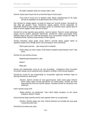 Ruh Adam / H. Nihal ATSIZ http://www.nihal-atsiz.com
- 124 -
- Bu saatte, kalabalık olarak sizi rahatsız ederiz, dedi.
Güntülü, ölçüsü kaçırılmayan tatlı bir şımarıklıkla Ayşe’nin koluna girdi:
- Hoca Hanım! Evimiz tam iki dakikalık yolda. Neden kalabalıkmışsınız? Bu kadar
yerinde bir tesadüften sonra gelmezseniz ben kırılmaz mıyım?
Geri dönerek bir sokağa saptılar ve büyük bir ahşap evin önünde durdular. Çevresiyle hiç
ilgili değil gibi gözüken Pusat, Güntülü’nün kapıda eğilerek mermer basamağın bir
köşesinden büyük bir kapı anahtarı çıkardığını gördü. Bu anahtarla açılan kapıdan girip alt
katta ve hemen sağdaki misafir odasına oturdular.
Güntülü’nün annesi yaşından genç gözüken, nazik bir kadındı. Fakat bir ıztırabı saklamaya
çalışan durumu pusat’ın gözünden kaçmamıştı. Güntülü’nün odada bulunmadığı birkaç
dakikada Ayşe ile ikisi onun hakkında konuştular ve bu konuşmadan Güntülü’nün diğer iki
arkadaşıyla birlikte Tıbbiye’ye başvurduklarını Selim öğrendi.
Güntülü kahvelerle odaya girdiği zaman Selim’in yüzünde istihza çizgileri belirdi ve
teşekkürle aldığı fincanı bitirdiği zaman nasıl bulunduğunu soran Güntülü’ye:
- Resmi geçit ayarında…, diye cevap verdi ve arkadan:
- Zevkli olduğu için deniz subayı olmak isteyen kardeşinizi göremeyecek miyiz?, diye
sordu.
Güntülü’nün yüzü pembe olmuştu:
- Maalesef göremeyeceksiniz, dedi.
- Neden?
- Maça gitti.
Demek zevk felsefesinden sonra bir de maç hovardalığı… Kardeşinizin Deniz Kuvvetleri
Kumandanı olduğu zaman yapılacak deniz savaşlarını şimdiden merak etmeye başladım.
Güntülü’nün annesi bir şey anlayamadığı bu konuşmaları şaşkınlıkla dinlerken Ayşe bir
tatsızlığı önlemek için söze karıştı:
- Efendim, Selim’le Güntülü bir türlü geçinemiyorlar. Selim kendi askeri fikirlerini
benim doktor adayı kızımda görmeyince onu tenkid ediyor. Güntülü de kendi
düşüncelerinde direnince kıyamet kopuyor. Herhalde Güntülü bu tartışmaları size
anlatmıştır.
Kadın hayretle cevap verdi:
- Bilakis efendim, hiç bahsetmedi. Yalnız Selim Beğ’le tanıştığını ve çok orijinal
bulduğunu söyledi. O kadar…
Orijinal kelimesi Ayşe üzerinde tuhaf bir tesir yaparken Selim acı acı gülümsedi:
- Efendim, Güntülü cidden çok nazik. Orijinal kelimesini de herhalde deli veya garip
manasında kullanmıştır.
Güntülü’de yırtıcılıktan eser yoktu:
 