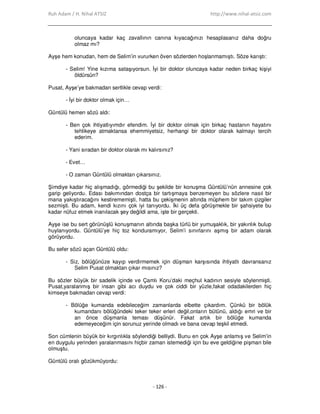 Ruh Adam / H. Nihal ATSIZ http://www.nihal-atsiz.com
- 126 -
oluncaya kadar kaç zavallının canına kıyacağınızı hesaplasanız daha doğru
olmaz mı?
Ayşe hem konudan, hem de Selim’in vururken öven sözlerden hoşlanmamıştı. Söze karıştı:
- Selim! Yine kızıma sataşıyorsun. Đyi bir doktor oluncaya kadar neden birkaç kişiyi
öldürsün?
Pusat, Ayşe’ye bakmadan sertlikle cevap verdi:
- Đyi bir doktor olmak için…
Güntülü hemen sözü aldı:
- Ben çok ihtiyatlıyımdır efendim. Đyi bir doktor olmak için birkaç hastanın hayatını
tehlikeye atmaktansa ehemmiyetsiz, herhangi bir doktor olarak kalmayı tercih
ederim.
- Yani sıradan bir doktor olarak mı kalırsınız?
- Evet…
- O zaman Güntülü olmaktan çıkarsınız.
Şimdiye kadar hiç alışmadığı, görmediği bu şekilde bir konuşma Güntülü’nün annesine çok
garip geliyordu. Edası bakımından dostça bir tartışmaya benzemeyen bu sözlere nasıl bir
mana yakıştıracağını kestirememişti, hatta bu çekişmenin altında müphem bir takım çizgiler
sezmişti. Bu adam, kendi kızını çok iyi tanıyordu. Đki üç defa görüşmekle bir şahsiyete bu
kadar nüfuz etmek inanılacak şey değildi ama, işte bir gerçekti.
Ayşe ise bu sert görünüşlü konuşmanın altında başka türlü bir yumuşaklık, bir yakınlık bulup
huylanıyordu. Güntülü’ye hiç toz konduramıyor, Selim’i sınırlarını aşmış bir adam olarak
görüyordu.
Bu sefer sözü açan Güntülü oldu:
- Siz, bölüğünüze kayıp verdirmemek için düşman karşısında ihtiyatlı davransanız
Selim Pusat olmaktan çıkar mısınız?
Bu sözler büyük bir sadelik içinde ve Çamlı Koru’daki meçhul kadının sesiyle söylenmişti.
Pusat,yaralanmış bir insan gibi acı duydu ve çok ciddi bir yüzle,fakat odadakilerden hiç
kimseye bakmadan cevap verdi:
- Bölüğe kumanda edebileceğim zamanlarda elbette çıkardım. Çünkü bir bölük
kumandanı bölüğündeki teker teker erleri değil,onların bütünü, aldığı emri ve bir
an önce düşmanla teması düşünür. Fakat artık bir bölüğe kumanda
edemeyeceğim için sorunuz yerinde olmadı ve bana cevap teşkil etmedi.
Son cümlenin büyük bir kırgınlıkla söylendiği belliydi. Bunu en çok Ayşe anlamış ve Selim’in
en duygulu yerinden yaralanmasını hiçbir zaman istemediği için bu eve geldiğine pişman bile
olmuştu.
Güntülü oralı gözükmüyordu:
 