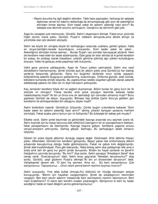 Ruh Adam / H. Nihal ATSIZ http://www.nihal-atsiz.com
- 127 -
- Resmi durumla hiç ilgili değilim efendim. Tıbbi hata yapmadan, herhangi bir sebeple
diploması alınan bir adamın doktorluğa da alınamayacağı gibi sizin de askerliğinizi
elinizden kimse alamaz. Sizin kadar asker bir askerin askerliği nasıl alınır? Bu
sebeple size deminki sorumu sormuştum. Cevabınız da tahminim gibi çıktı.
Ayşe bu cevaptan çok memnundu. Güntülü, Selim’i okşamasını bilmişti. Fakat onun yüzünde
hiçbir olumlu mana yoktu. Güntülü, Pusat’ın rütbesini almıyordu,ama devlet almıştı ve
yürürlükte olan söz devletin sözüydü.
Selim ise büyük bir ıztırapla büyük bir sarhoşluğun arasında uzaklara, gerileri gidiyor, hatta
an oluyor,benliğini,nerede bulunduğunu unutuyordu. Sizin kadar asker bir asker…
Askerliğinizi elinizden kimse alamaz… Bunlar Pusat’ı can evinden kavrayacak sözlerdi. Hem
de kendisini mest eden bir sesle söyleniyordu. Öyle garip bir tesir altında idi ki,şimdi kendisini
bir subay, bir yüzbaşı olarak hissediyor, yıllardır gönlüne çökmüş ağır yükten kurtulduğunu
duyuyor, hatta ne garip,şu anda yaşamayı tatlı buluyordu.
Vakit gece yarısına yaklaşıyordu. Ayşe ile Tosun çoktan yatmışlardı. Selim eve nasıl
döndüklerini hatırlamıyordu. Şimdi önünde açık bir albüm yoktu ama Güntülü’yü her baktığı
yerde,ta karşısında görüyordu. Genç kız bugünkü sözleriyle onun içinde yaşayan,
küllendirilmiş askerlik duygusunu şahlandırmış, kudurtmuştu. Üniforma giymek, silah tutmak,
bölüklere kumanda etmek istiyordu. Bu zaptolunmaz istekle coşarken gönüllü olarak askerlik
edebileceği yabancı bir ülke var mı diye hafızasını yokluyordu.
Kaç zamandır kendisini böyle diri ve sağlam duymamıştı. Bütün bunlar bir genç kızın bir iki
sözüyle mi olmuştu? Yoksa kendisi artık çoluk çocuğun tesirinde kalacak kadar
iradesizleşmiş miydi? Đki bin yıl önce ona ok atamadığı için canından olmamış mıydı? Bunu
şüphesiz Güntülü de biliyor, duyuyordu. Bilmese hep birlikte Çamlı Koru’ya gittikleri gün
kendisinin ok atılmayanlardan biri olduğunu söyler miydi?
Selim birdenbire ürperdi. Güntülü’yü özlüyordu. Çünkü bugün o,kendisine bakarak “Sizin
kadar asker bir askerin askerliği nasıl alınır?” demiş, yıllardır kanayan yarasına merhem
sürmüştü. Fakat acaba yalnız bunun için mi özlüyordu? Bu özleyişte bir sebep yok muydu?
Elbette vardı. Selim şimdi beyninde ve gönlündeki kasırga arasında onu seçmek üzere idi.
Adını koymak için bu kasıp kavurucu,kök söktürücü kasırganın bir an yavaşlamasını bekliyor,
fakat yavaşlamasını da istemiyordu. Kasırga hoşuna gidiyor, kendisine yaşama arzusu
veriyor,enerjisini arttırıyordu. Sarhoş gibiydi. Sarhoştu. Bu sarhoşluğun ebedi olmasını
istiyordu.
Gözleri bir aralık büyük albümün durduğu etajere değdi. Gülümsedi. Artık albüme ihtiyacı
yoktu. Albümdeki, Güntülü’nün kendisini görüyordu. Beyaz yakalı lise üniformasıyla ellerini
arkasında kavuşturmuş olduğu halde gülümsüyordu. Fakat ne çabuk kılık değiştiriyordu.
Şimdi atlet kıyafetindeydi. Pars gibi bakıyordu. Hatta birkaç adım atıp yaklaşmıştı bile ama o
anda artık tam bir genç kız giyimi içinde duruyordu. Birden bu hayal canlandı ve Şeref’in
fotoğrafının yanında duruyordu: “Bu kim?” diye sordu. Selim yavaşça “Arkadaşım Şeref” diye
cevap verdi. “Evet,tanıyorum” dedi, Selim biraz şaşırarak “Nereden tanıyorsunuz?” diye
sordu. Güntülü, yeşil gözlerini Pusat’a dikmişti.”Đki bin yıl öncesinden tanıyorum” dedi.
Vahşileşerek devam etti. “O beni hiç sevmez. Ama siz… Siz beni seviyordunuz. Çok
seviyorsunuz. Tapıyorsunuz….Onun resmi yerine benim resmimi koymaz mısınız?”
Selim susuyordu. Yine allak bullak olmuştu.Kız öldürücü bir müziğe benzeyen sesiyle
konuşuyordu. “Benim için hayattan vazgeçmiştiniz. Şimdi de arkadaşınızın resminden
vazgeçin. Ben beni seven adamın masasında beni sevmeyenin resmini istemiyorum. Beni
nasıl kırabilirsiniz? O resmi ben kendim oradan çıkaracağım. Görüyorum ki beni bu kadar
sevdiğiniz halde en basit dileğimi yerine getiremiyorsunuz.”
 