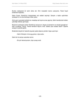 Ruh Adam / H. Nihal ATSIZ http://www.nihal-atsiz.com
- 128 -
Bunları söyleyerek bir adım daha attı. Elini masadaki resme uzatıyordu. Fakat hayal
birdenbire kayboldu.
Selim Pusat, Güntülü’yü özleyişindeki asıl sebebi seçmişti. Gerçek o kadar aydınlıklar
içindeydi ki, onu tanımamaya imkan yoktu.
Artık yarım yamalak tevillerle bu meseleye ad koyma sırası geçmiş, Selim kendisinde itiraftan
çekindiği hakikatı görmüştü.
Büyük bir sarhoşluk içinde “Güntülü’yü seviyorum. Hayat ve kainatımın en büyük gerçeği bu”
diye mırıldandı. Sonra: “Kendi kendime kaçıncı itiraf. Galiba iyice budala oldum” diyerek
acayip bir şekilde güldü.
Birdenbire büyük bir halsizlik duyarak yatak odasına yürüdü. Ayşe uyanmıştı:
- Selim! Birisiyle mi konuşuyordun, diye sordu.
Selim bir iki saniye sustuktan sonra:
- Bir şiiri tekrarlıyordum, diye cevap verdi.
 