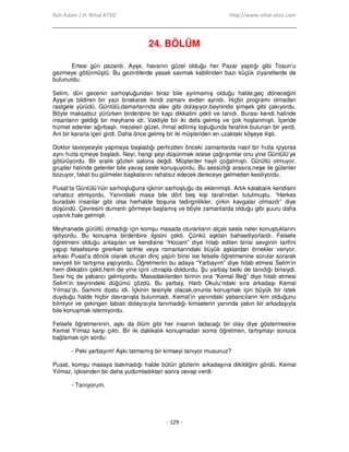 Ruh Adam / H. Nihal ATSIZ http://www.nihal-atsiz.com
- 129 -
24. BÖLÜM
Ertesi gün pazardı. Ayşe, havanın güzel olduğu her Pazar yaptığı gibi Tosun’u
gezmeye götürmüştü. Bu gezintilerde yasak savmak kabilinden bazı küçük ziyaretlerde de
bulunurdu.
Selim, dün gecenin sarhoşluğundan biraz bile ayılmamış olduğu halde,geç döneceğini
Ayşe’ye bildiren bir yazı bırakarak ikindi zamanı evden ayrıldı. Hiçbir programı olmadan
rastgele yürüdü. Güntülü,damarlarında alev gibi dolaşıyor,beyninde şimşek gibi çakıyordu.
Böyle maksatsız yürürken birdenbire bir kapı dikkatini çekti ve tanıdı. Burası kendi halinde
insanların geldiği bir meyhane idi. Vaktiyle bir iki defa gelmiş ve çok hoşlanmıştı. Đçeride
hizmet edenler ağırbaşlı, mezeleri güzel, ihmal edilmiş loşluğunda ferahlık bulunan bir yerdi.
Ani bir kararla içeri girdi. Daha önce gelmiş bir iki müşteriden en uzaktaki köşeye ilişti.
Doktor tavsiyesiyle yapmaya başladığı perhizden önceki zamanlarda nasıl bir hızla içiyorsa
aynı hızla içmeye başladı. Neyi, hangi şeyi düşünmek istese çağrışımlar onu yine Güntülü’ye
götürüyordu. Bir aralık gözleri salona değdi. Müşteriler hayli çoğalmıştı. Gürültü olmuyor,
gruplar halinde gelenler bile yavaş sesle konuşuyordu. Bu sessizliği arasıra,neşe ile gülenler
bozuyor, fakat bu gülmeler başkalarını rahatsız edecek dereceye gelmeden kesiliyordu.
Pusat’ta Güntülü’nün sarhoşluğuna içkinin sarhoşluğu da eklenmişti. Artık kalabalık kendisini
rahatsız etmiyordu. Yanındaki masa bile dört beş kişi tarafından tutulmuştu. “Herkes
buradaki insanlar gibi olsa herhalde boşuna tedirginlikler, çirkin kavgalar olmazdı” diye
düşündü. Çevresini dumanlı görmeye başlamış ve böyle zamanlarda olduğu gibi şuuru daha
uyanık hale gelmişti.
Meyhanede gürültü olmadığı için komşu masada oturanların alçak sesle neler konuştuklarını
işitiyordu. Bu konuşma birdenbire ilgisini çekti. Çünkü aşktan bahsediyorlardı. Felsefe
öğretmeni olduğu anlaşılan ve kendisine “Hocam” diye hitab edilen birisi sevginin tarifini
yapıp felsefesine girerken tarihte veya romanlarındaki büyük aşklardan örnekler veriyor,
arkası Pusat’a dönük olarak oturan dinç yapılı birisi ise felsefe öğretmenine sorular sorarak
seviyeli bir tartışma yapıyordu. Öğretmenin bu adaya “Yarbayım” diye hitab etmesi Selim’in
hem dikkatini çekti,hem de yine içini ıztırapla doldurdu. Şu yarbay belki de tanıdığı birisiydi.
Sesi hiç de yabancı gelmiyordu. Masadakilerden birinin ona “Kemal Beğ” diye hitab etmesi
Selim’in beynindeki düğümü çözdü. Bu yarbay, Harb Okulu’ndaki sıra arkadaşı Kemal
Yılmaz’dı. Samimi dostu idi. Đçkinin tesiriyle olacak,onunla konuşmak için büyük bir istek
duyduğu halde hiçbir davranışta bulunmadı. Kemal’in yanındaki yabancıların kim olduğunu
bilmiyor ve çekingen tabiatı dolayısıyla tanımadığı kimselerin yanında yakın bir arkadaşıyla
bile konuşmak istemiyordu.
Felsefe öğretmeninin, aşkı da ölüm gibi her insanın tadacağı bir olay diye göstermesine
Kemal Yılmaz karşı çıktı. Bir iki dakikalık konuşmadan sonra öğretmen, tartışmayı sonuca
bağlamak için sordu:
- Peki yarbayım! Aşkı tatmamış bir kimseyi tanıyor musunuz?
Pusat, komşu masaya bakmadığı halde bütün gözlerin arkadaşına dikildiğini gördü. Kemal
Yılmaz, içkisinden bir daha yudumladıktan sonra cevap verdi:
- Tanıyorum.
 