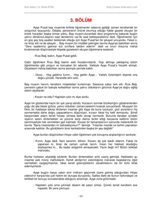 Ruh Adam / H. Nihal ATSIZ http://www.nihal-atsiz.com
- 13 -
3. BÖLÜM
Ayşe Pusat baş muavinle birlikte öğretmenler odasına geldiği zaman kendisinde bir
yorgunluk duyuyordu .Odada, pencerenin önüne oturmuş olduğu halde gazete okuyan bir
erkek hocadan başka kimse yoktu. Baş muavin,duvardaki ders programına bakarak bugün
yalnız dördüncü,beşinci saat dersleriniz var.Đki saat bekleyeceksiniz dedi. Öğretmenler için
en güç şey boş saatleri beklemek olduğu için Ayşe Pusat’tan bir şikayet umuyordu. Fakat o,
ne itiraz etti ne de şikayet… Baş muavin bir müddet çekingen tavırla Ayşe’ye baktıktan sonra
‘’Ders saatleriniz gelince sizi sınıflara takdim ederim’’ dedi ve onun itirazına mahal
bırakmamak düşüncesiyle köşede gazetesini okuyan öğretmene seslendi:
- Rıza Beğ, bakın, Ayşe Pusat geldi.
Cebir öğretmeni Rıza Beğ lisenin eski hocalarındandı. Yaşı altmışa yaklaşmış bütün
öğretmenler gibi yorgun ve konuşkan bir adamdı. Vaktiyle Ayşe Pusat’a hocalık etmişti.
Gazetesini indirip baktıktan sonra sevinçle yerinde kalktı:
- Oooo… Hoş geldiniz kızım… Hoş geldin Ayşe… Vallahi özlemiştim diyerek ona
doğru yürüdü. Hararetle elini sıktı.
Baş muavin hanım, kendisini müşkilattan kurtarmıştı. Sessizce odayı terk etti. Rıza Beğ,
çevresini çabuk bir bakışla kolladıktan sonra yalnız olduklarını görünce Ayşe’ye doğru eğilip
sesini alçaltarak:
- Kocan ne oldu? Hapisten çıktı mı diye sordu.
Ayşe’nin gözlerinde hazin bir ışık yanıp söndü. Kocasını sormak lütufkarlığını gösterenlerden
çoğu da işte böyle gizlice, yalnız oldukları zaman,seslerini kısarak soruyorlardı. Muayyen bir
fikre, bir hadiseye takılıp titizlenen insanlar gibi Ayşe de buna tutuluyor, gizli soranların hiç
sormamakla daha doğru yapacaklarını düşünüyor, kızıyor fakat hiç belli etmiyordu. Şimdi
karşısındaki adam kendi hocası olmasa belki cevap vermezdi. Bununla beraber içindeki
isyanın sesini dinlemekten ve yüzüne karşı daima tenkit ettiği kocasına kalbinin bütün
samimiyetiyle hak vermekten geri kalmadı. Kocası bir tartışmalarının sonunda melankolik bir
tavırla ‘’Bana insanlardan mı bahsediyorsun?’’ demişti. ’’Đnsanlar mazide ve tarihin yaprakları
arasında kaldılar. Bu gördüklerin birer karikatürden başka bir şey değildir’’
Ayşe bunları düşünürken ihtiyar cebir öğretmeni çok konuşma alışkanlığının sevkiyle:
- Kızım, Ayşe dedi. Seni severim, bilirsin. Kocanı da çok takdir ederim. Fakat ne
yaparsan ki, biraz da zaman uymak lazım. Đnsan her hakikati dosdoğru
söyleyemez ki… Bu kadar atılganlık etmeyecekti. Yazık değil mi? Bütün istikbali
mahvoldu.
Bunlar herkesin söylediği sözlerdi. Bunları dinlemekten artık usanç gelmişti. Hakikaten şu
insanlar pek müziç mahluklardı. Kendi akıllarının üstünlüğüne inanarak başkalarına öğüt
vermekten vazgeçmiyorlar, fakat kendi gülünçlüklerini zavallılıklarını da bir türlü idrak
edemiyorlardı.
Ayşe bugün liseye zaten sinir imtihanı geçirmek üzere gelmiş olduğundan ihtiyar
cebircinin karşısında çok hakim bir duruşla duruyordu. Galiba öteki de bunun farkındaydı ve
tehlikeli bir konuyu kurcalamakta olduğunu anlamıştı. Ayşe zorla gülümsedi:
- Hapisten çıktı ama çıkmadı desem de yalan olmaz. Çünkü kendi kendisini eve
hapsetti. Bir yere çıkmıyor.
 