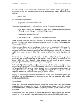 Ruh Adam / H. Nihal ATSIZ http://www.nihal-atsiz.com
- 130 -
O anda masada ve tesadüfen bütün meyhanede olan sessizlik Selim’e garip geldi ve
öğretmenin “Kim?” diye sorması üzerine verilecek cevabı merakla bekledi. Yarbayın cevabı
müthişti:
- Selim Pusat!
Bir anlık sessizliği birisi bozdu:
- Şu gürültülü vak’anın kahramanı mı?
Yarbay gayet yavaş bir sesle ve kelimeleri teker teker söyleyerek açıklamasını yaptı:
- Evet! Đşte o… Benim sınıf arkadaşımdır. Daha sonra kıtada da buluştuğumuz oldu.
Mesleği dışında hiçbir şeye gönül verdiğini görmedim.
- Acaba gizli bir aşkı da yok mu idi?
- Onun gizlisi yoktu ki… Gizlisi olmadığı için kendisini mahvetti.
Selim oturduğu yerde acı acı güldü. Bir gönül ve huzur yeri diye bildiği, gelenlerin hep
görgülü insanlar olduğu şurada bile yarası kanatılmış, huzuru kaçırılmıştı. Yavaşça kalkarak
kasaya doğru yürüdü.
Akşam olmuştu. Buraya gelirken olduğu gibi şimdi de yine nereye gideceği hakkında bir fikri
olmadan yürüyordu. Đnsanlar ne kadar yanlış tanınıyordu! Yakın bir arkadaşı kendisini aşkı
bilmeyen insan diye anlatırken o, Güntülü ile dolu olarak yaşıyordu. Gerçekte buna yaşamak
değil, ateşte kıvranmak demek daha doğru olurdu, ama kendisine yaşıyor diye bakıyordu
ya…
Birdenbire Çamlı Koru’ya geldiğini fark etti ve Leyla’yı hatırlayarak içindeki yangını onun
huzurunda söndürmek ümidiyle yürüdü. Her zaman oturduğu, Leyla’yı tanımış olduğu sıra
boştu. Belki gelir diye düşündü. Fakat içindeki kuvvetli sezgi bu gece Leyla’nın
gelmeyeceğini, esrarlı kadın sesinin işitilmeyeceğini söylüyordu.
Beklemedi. Ağır adımlarla yürüyerek Çamlı Koru’dan ayrıldı. Kendisi bu kadar ağır yürürken
beyni motor gibi çalışıyordu. Geçtiği yerlerin bazısı yabancı,bazısı bildiği köşelerdi. Ne kadar
yürüdüğünü bilmiyordu, ama çok zaman geçtiğine emindi. Bir aralık durarak göğe baktı ve
sanki gökte kendisinin ne yaptığı,nereleri dolaştığı yazılı imiş gibi, bu uzun gezinti sırasında
Leyla’nın ve Nurkan’ın evlerinin önünden geçtiğini o anda hatırladı.
Leyla’yı bir kurtarıcı diye düşünerek şifa bulmak için aramış, evinin önüne kadar gelmiş, çok
geç olduğu için uğramayarak ayrılmış,Nurkan’ın da belki yine Eski Arkadaşlar Marşı’nı çalar
ümidiyle teselli beklemişti.
Ümitler boştu.
Đçinde büyük bir sıkıntı duyarak yürüyordu. Yorulmuştu. Saatine baktı: Gece yarısını biraz
geçiyordu. Kendi kendisiyle alay ederek “ Ne de has piyade subayı imişim” diye söylendi.
Çevresine bakınınca sokağı tanıdı ve biraz yürüyerek yan sokağa kıvrıldı. Güntülü’nün evinin
önündeydi.
Karanlık evin yalnız üst katındaki bir odada ışık yanıyordu. Burası Güntülü’nün odasıydı.
Ayşe ile bu evin alt katındaki misafir odasında oturdukları zaman Güntülü öyle söylemişti.
 