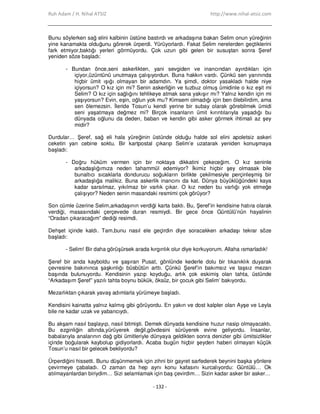 Ruh Adam / H. Nihal ATSIZ http://www.nihal-atsiz.com
- 132 -
Bunu söylerken sağ elini kalbinin üstüne bastırdı ve arkadaşına bakan Selim onun yüreğinin
yine kanamakta olduğunu görerek ürperdi. Yürüyorlardı. Fakat Selim nerelerden geçtiklerini
fark etmiyor,baktığı yerleri görmüyordu. Çok uzun gibi gelen bir susuştan sonra Şeref
yeniden söze başladı:
- Bundan önce,seni askerlikten, yani sevgiden ve inancından ayırdıkları için
içiyor,üzüntünü unutmaya çalışıyordun. Buna hakkın vardı. Çünkü sen yarınında
hiçbir ümit ışığı olmayan bir adamdın. Ya şimdi, doktor yasakladı halde niye
içiyorsun? O kız için mi? Senin askerliğin ve tuzbuz olmuş ümidinle o kız eşit mi
Selim? O kız için sağlığını tehlikeye atmak sana yakışır mı? Yalnız kendin için mi
yaşıyorsun? Evin, eşin, oğlun yok mu? Kimsem olmadığı için ben ölebilirdim, ama
sen ölemezsin. Đleride Tosun’u kendi yerine bir subay olarak görebilmek ümidi
seni yaşatmaya değmez mi? Birçok insanların ümit kırıntılarıyla yaşadığı bu
dünyada oğlunu da deden, baban ve kendin gibi asker görmek ihtimali az şey
midir?
Durdular… Şeref, sağ eli hala yüreğinin üstünde olduğu halde sol elini apoletsiz askeri
ceketin yan cebine soktu. Bir kartpostal çıkarıp Selim’e uzatarak yeniden konuşmaya
başladı:
- Doğru hüküm vermen için bir noktaya dikkatini çekeceğim. O kız seninle
arkadaşlığımıza neden tahammül edemiyor? Đkimiz hiçbir şey olmasak bile
bunaltıcı sıcaklarla dondurucu soğukların birlikte çekilmesiyle perçinleşmiş bir
arkadaşlığa malikiz. Buna askerlik inancını da kat. Dünya büyüklüğündeki kaya
kadar sarsılmaz, yıkılmaz bir varlık çıkar. O kız neden bu varlığı yok etmeğe
çalışıyor? Neden senin masandaki resmimi çok görüyor?
Son cümle üzerine Selim,arkadaşının verdiği karta baktı. Bu, Şeref’in kendisine hatıra olarak
verdiği, masasındaki çerçevede duran resmiydi. Bir gece önce Güntülü’nün hayalinin
“Oradan çıkaracağım” dediği resimdi.
Dehşet içinde kaldı. Tam,bunu nasıl ele geçirdin diye soracakken arkadaşı tekrar söze
başladı:
- Selim! Bir daha görüşürsek arada kırgınlık olur diye korkuyorum. Allaha ısmarladık!
Şeref bir anda kayboldu ve şaşıran Pusat, gönlünde kederle dolu bir tıkanıklık duyarak
çevresine bakınınca şaşkınlığı büsbütün arttı. Çünkü Şeref’in bakımsız ve taşsız mezarı
başında bulunuyordu. Kendisinin yazıp koyduğu, artık çok eskimiş olan tahta, üstünde
“Arkadaşım Şeref” yazılı tahta boynu bükük, öksüz, bir çocuk gibi Selim’ bakıyordu.
Mezarlıktan çıkarak yavaş adımlarla yürümeye başladı.
Kendisini kainatta yalnız kalmış gibi görüyordu. En yakın ve dost kalpler olan Ayşe ve Leyla
bile ne kadar uzak ve yabancıydı.
Bu akşam nasıl başlayıp, nasıl bitmişti. Demek dünyada kendisine huzur nasip olmayacaktı.
Bu ezginliğin altında,yürüyerek değil,gövdesini sürüyerek evine geliyordu. Đnsanlar,
babalarıyla analarının dağ gibi ümitleriyle dünyaya geldikten sonra denizler gibi ümitsizlikler
içinde boğularak kaybolup gidiyorlardı. Acaba bugün hiçbir şeyden haberi olmayan küçük
Tosun’u nasıl bir gelecek bekliyordu?
Ürperdiğini hissetti. Bunu düşünmemek için zihni bir gayret sarfederek beynini başka yönlere
çevirmeye çabaladı. O zaman da hep aynı konu kafasını kurcalıyordu: Güntülü… Ok
atılmayanlardan biriydim… Sizi selamlamak için baş çevirdim… Sizin kadar asker bir asker…
 