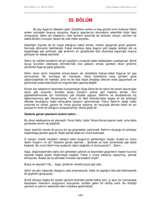 Ruh Adam / H. Nihal ATSIZ http://www.nihal-atsiz.com
- 134 -
25. BÖLÜM
Bir şey Ayşe’nin dikkatini çekti. Ücretlilere verilen on beş günlük iznini kullanan Selim
evden çıkmadan boyuna okuyordu. Ayşe’yi şaşırtan,bu okumaların askerlikle hiçbir ilgisi
olmayışıydı. Selim şiir kitaplarını, hele bunların arasında da divanları okuyor, okurken de
adeta kendini unutuyor, bazen de ufak notlar alıyordu.
Askerliğin dışında da bir hayat olduğunu kabul etmek, onlarla uğraşmak güzel şeylerdi.
Normale dönmenin belirtileriydi. Fakat divanlara dalış Ayşe’yi yeni baştan tedirgin etti ve
baştanbaşa şak şiirleriyle, aşk şiirlerinin en güzelleriyle dolu divanlara kapanışta hoşuna
gitmeyen bir sebep sezinledi.
Selim, bir vakitler kendisinin de şiir yazdığını unutacak kadar edebiyattan uzaklaşmıştı. Şimdi
durup dururken edebiyata dönmek,hele ona yabancı olması gereken divan şiirlerine
yönelmek Ayşe’ye garip geliyordu.
Selim divan şiirini kolaylıkla anlıyor,bazen de sözlüklere bakıyor,fakat Ayşe’ye bir şey
sormuyordu. Bu sormayış da manalıydı. Gerçi birbirlerine karşı günden güne
yabancılaştıkları bir hakikatı, ama ne de olsa hayat arkadaşı idiler,bir evde yaşıyorlardı ve
görünürde aralarında büyük bir kırgınlık falan geçmiş değildi.
Esrarlı kan lekelerinin tesirinden kurtulamayan Ayşe,Selim’de bir takım da esrarlı davranışlar
sezer gibi oluyordu. Bundan dolayı kocasını gizlice göz hapsine almıştı. Onu
şüphelendirmemek için kontrolünü çok ihtiyatla yapıyor, Selim’le ve okuduklarıyla hiç
ilgilenmiyormuş gibi davranıyordu. Fuzuli ve Naili divanlarından başka iki de antolojiyi
dikkatle okuduğunu tesbit etmiş,daha fazlasını görememişti. Yalnız Selim’in aldığı notlar
arasında bir tanesi, garami bir mısra gözüne çarpmış, bir okuyuşta aklında kalan bir şiir
parçasının kime ait olduğunu anlayamamıştı. Mısra şöyle idi:
Gözlerle günah işlemenin zevkini tattım…
Bu divan edebiyatına ait olamazdı. Faruk Nafiz, hatta Yahya Kemal çeşnisi vardı, ama daha
yenilerden birinin de olabilirdi.
Ayşe, kadınlık merakı ile yorucu bir işe girişmekten çekinmedi. Selim’in okuduğu iki antolojiyi
baştanbaşa gözden geçirdi. Hiçbir şairde böyle bir mısra bulamadı.
O zaman, nicedir kendisini rahatsız eden duygunun şahlandığını duydu: Acaba bu mısra
Selim Pusat’ın mı idi? Gözlerle günah işlemek… Şiirlerde ve hele romanlarda aşk böyle
başlardı. Bu mısra Selim’inse acaba bir aşkın eşiğinde mi bulunuyordu?... Sakın…
Ayşe, düşüncelerinden daha ileri gitmekten çekindi ve beyninden geçenlerin hepsini kuruntu
sayarak başka şeyler düşünmeye başladı. Fakat o mısra kafasına saplanmış, çıkmak
bilmiyordu. Acaba üst ve altındaki mısraları da bulabilir miydi?
Bulsa ne olacaktı? Hiç… Ayşe, içinde bir rahatlık duyar gibi oldu.
Selim ise göz hapsinde olduğunu asla anlamayarak, hatta ne yaptığını bile pek bilemeyerek
bir şeylerle uğraşıyordu.
Şimdi dünyayı başka bir açıdan görüyor,önünden perde kalkıp yeni, iç açıcı bir manzarayla
karşılaşan insanların duygusunu duyuyordu. Đçinden gelen bir dürtüş vardı. Bu dürtüşü
yazılara ve yazının askercesi olan mısralara geçirmeliydi.
 