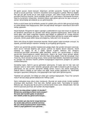 Ruh Adam / H. Nihal ATSIZ http://www.nihal-atsiz.com
- 135 -
Bir şeyler yazıyor, bazen bozuyor, düşünüyor, yeniden yazıyordu. Yazdığı bir şiirdi. Aşk
şiiriydi ve aruzla yazılmıştı. Tamamını okuduktan sonra duygularını yokladı. Memnun değildi.
Her aşk şiiri gibi bunda da bir zaaf açığa vuruluyor, yani Selim Pusat kendi eliyle kendi
prensibini bozmuş oluyordu. Sonra arkadaşı Şeref’in acı uyarmalarını hatırlayarak bunalıyor,
fakat bu bunalmanın arkasından, kendisine bakan yeşil gözleri görünce her şeyi unutuyor, o
zaman, tamamladığı şiire dalarak acı acı gülümsüyordu.
Karla ve soluk kesen tipi ile tehlikeler yaratan bir yoldaki yolcu,artık bir defa girmiş bulunduğu
bu yolda tabiatla nasıl boğuşuyorsa, Selim de yeşil bakışlı kasırganın arasında bir ölüm-dirim
savaşı yapacaktı.
Hayat böyleydi. Rüzgarlar bir ağacın yaprağını uzaklardaki bir suya nasıl atıyor ve yaprak hiç
de kendisine yakışmayan bir çevrede nasıl dönüp çarparak kayboluyorsa, Selim Pusat da
kendi ağacı olan asker ocağından koparak yeşil dalgalı ve çağlayanlı bir ırmağa düşmüş,
meçhule doğru sürüklenip gidiyordu. Yalnız sürüklenmekle kalmıyor,bu arada kendi sağlığını
yıkıyordu. Çünkü yasak edilen içkiye yine başlamış, hatta eski hızını da aşmıştı.
Selim artık dünya ile ilgisini tamamiyle kesmişti. Birçok şeyleri irade kuvvetiyle unutuyor, bu
sayede, yüzünde bahtiyar insanların rahatlığı ve yumuşaklığı görünüyordu.
Tatilinin son günlerinde yeniden hastalanarak yatağa düştü. Đçki yeniden bünyesini sarsmıştı.
Selim bunun farkında değilmiş gibi yatıyor, perhize ve ilaçlara devam ediyordu. Kendi
hastalığı ve sağlığı ile de o kadar ilgisizdi ki,gelen doktorun kim olduğunu
hatırlamıyor,yanındaki pencereden göğe bakmakla, zaman onu aşındırmadan o zamanı
aşındırmak istiyormuşçasına saatler geçiriyordu. Ayşe’yi de hayal meyal görüyor gibiydi.
Yatağa düşeli gerçekten de ona bir kere bile hitab etmiş değildi. Evde tek konuştuğu insan
Tosun’du. Onun sorularına cevap veriyor, henüz içinde hiçbir kötülük, ikiyüzlülük bulunmayan
bu çocuğun da zamanla insanlık çirkefine bulaşacağına düşününce yüreğine acı çökerek
ufuklara bakıyordu.
Gündelikçi kadın, Selim’in yanına gelmekten çekiniyordu. O kadar aksi bir hali, öyle sert
bakışları vardı ki, kadın sanki hakarete uğrayacak yahut kalbi kırılacakmış gibi bir duygu ile
çekiniyordu, bir şey sormak, danışmak istediği zaman Tosun’u elçi olarak kullanıyordu.
Halbuki Selim’in aksiliği ve sert bakışı ona değil, kendi içinden geçenlere idi. Gönlündeki
kasırganın geçmesini bekliyordu, ama geçeceğine dair hiçbir belirti gözükmüyordu.
Yataktaki son günüydü. Đzni bittiği için ertesi gün vazifeye başlayacaktı. Tosun her zamanki
masum tavrıyla odaya girerek babasına bir mektup uzattı.
Selim mektuplara karşı oldum olası meraksızdı. Okumak için acele etmek, kimden geldiğini
anlamaya istek duymazdı. Yine öyle oldu. Zarftaki yazıya baktı. Tanımadığı bir yazıydı.
Mektubu açtı. Ne garip şey! Bu bir şiirdi ve altında kendi imzası vardı. Dikkatle baktı. Hem de
kendi el yazısıyla yazılmıştı. Şiiri içinden okumaya başladı:
Ruhun mu ateş,yoksa o gözler mi alevden?
Bilmem,bu yanardağ ne biçim korla tutuştu?
Pervane olan kendini gizler mi alevden?
Sen istedin,ondan bu gönül zorla tutuştu…
.
Gün senden ışık alsa da bir renge bürünse;
Ay secde edip çehrene yerlerde sürünse;
Her şey silinip kayboluyorken nazarımdan,
Yalnız o yeşil gözlerinin nuru görünse…
.
 