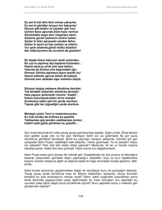 Ruh Adam / H. Nihal ATSIZ http://www.nihal-atsiz.com
- 136 -
Ey sen ki kül ettin beni onmaz yakışınla,
Ey sen ki gönüller tutuşur her bakışınla!
Hançer gibi keskin ve çiçekler gibi ince
Çehren bana uğrunda ölüm hazzı verince
Gönlümdeki azgın devi rüzgarlara attım;
Gözlerle günah işlemenin zevkini tattım.
Gözler ki birer parçasıdır senden Đlahın,
Gözler ki senin en katı zulmün ve silahın,
Vur şanlı silahınla,gönül mülkü düzelsin
Sen öldürüyorken de,vururken de güzelsin!
.
Bir başka füsun fışkırıyor sanki yüzünden,
Bir yüz ki yapılmış dişi kaplanla hüzünden…
Hasret sana,ey yirmi yılın taze baharı,
Valsınla da dinmez yine bağrımdaki ağrı.
Dinmez! Gönlün,tapmanın,aşkın sesidir bu!
Hasret çekerek uğruna ölmek de kolaydı,
Görmek seni ukbadan eğer mümkün olaydı.
.
Dünyayı boğup mahşere döndürse denizler,
Tek bendeki volkanları söndürse denizler!
Hala yaşıyor gizlenerek ruhuma “Kaabil”,
Đmkanı bulunsaydı,bütün ömre mukabil
Sırretmeye elden seni bir perde olurdum.
Toprak gibi her çiğnediğin yerde olurdum.
.
Mehtaplı yüzün Tanrı’yı kıskandırıyordur.
En hisli şiirden de örülmez bu güzellik.
Yaklaşması güç,senden uzaklaşması zordur;
Kalbin işidir,gözle görülmez bu güzellik…
.
Son mısra beyninde bir nokta yavaş yavaş aydınlanmaya başladı. Sisler yırtıldı. Önce belirsiz
olan şekiller açığa çıktı ve her şeyi hatırlayan Selim acı acı gülümsedi. Bu şiiri yazıp
Güntülü’ye gönderen kendisiydi. Şimdi bu çılgınlığın cezasını çekiyordu. Güntülü şiiri geri
yollayarak Selim Pusat’ı reddettiğini belli ediyordu. Tekrar gülümsedi. Ya ne olacaktı? Kabul
mü edecekti? Peki, bile bile neden böyle yapmıştı? Mecburdu. Đki bin yıl önceki macera
tekrarlanıyordu. Kader bire kere çizilmişti. Hiçbir kuvvet onu değiştiremezdi.
Selim Pusat ertesi günü büroya ölü halinde gitti. Oradakilerden bir ikisi yüzüne ve bitkinliğine
bakarak iyileşmeden gelmekle doğru yapmadığını söylediler. Kısa ve kuru teşekkürlerle
karşılık vererek masasına eğildi ve akşama kadar bir kağıt okumadan evraka gözlerini, dikti,
durdu.
Daha önceki sarsıntıları geçiştirmekten doğan bir tecrübeyle bunu da yeneceğini biliyordu.
Yavaş yavaş içinde Güntülü’ye karşı bir öfkenin kabardığını seziyordu. Durup dururken
kendisini bu yola zorlamasının manası neydi? Selim, asker ocağından çıkarıldıktan sonra
kendi aleminde yaşayan,hiçbir şeyle ilgilenmeyen bir insan olmuşken onu ilgisizliğin bu
ucundan çekip ilginin ateşli ucuna sürüklemek niçindi? Bunu yaptıktan sonra o mektubu geri
göndermek nedendi?
 
