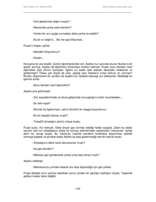 Ruh Adam / H. Nihal ATSIZ http://www.nihal-atsiz.com
- 138 -
- Size göstermesi doğru muydu?
- Neresinde yanlış vardı efendim?
- Verilen bir sırrı açığa vurmaktan daha yanlış ne olabilir?
- Bu bir sır değil ki… Biz her şeyi biliyorduk.
Pusat’ın kaşları çatıldı:
- Nereden biliyordunuz?
- Sizden…
Konuşma bir ara kesildi. Çünkü öğretmenlerden biri, Aydolu’nun yanında oturan Nurkan’a bir
şeyler sormuş, Aydolu da öğretmeni dinlemeye mecbur kalmıştı. Pusat, bunu benden nasıl
öğrendiler diye zihnini kurcaladı. Đlgisini bu kadar belli edecek derecede iradesizlik mi
göstermişti? Yoksa çok küçük de olsa, yaptığı bazı falsoların kızlar farkına mı varmıştı?
Bunları düşünürken bir yandan da Aydolu’nun serbest kalacağı anı bekliyordu. Beklediği an
gelince sordu:
- Bunu benden nasıl öğrendiniz?
Aydolu yine gülümsedi:
- Sizi ziyaretlerimizde ve okula gelişinizde ona yaptığınız farklı muameleden…
- Bu fark neydi?
- Bizimle hiç ilgilenmiyor, yalnız Güntülü ile meşgul oluyordunuz.
- Bu bir tesadüf olamaz mıydı?
- Tesadüf olmadığını şiiriniz ortaya koydu.
Pusat sustu. Kız haklıydı. Daha birçok şey sormak istediği halde vazgeçti. Zaten bu kadar
samimi olan kız arkadaşların böyle bir konuyu birbirlerinden saklamaları imkansızdı. Đçinde
derin bir ıstırap duydu. Bu meclis,bu insanlar kendisini birdenbire dayanılmaz şekilde
sıkmaya başladı ve şimdiye kadar Aydolu’ya asla göstermediği sert bir eda ile sordu:
- Arkadaşınız daha nazik davranamaz mıydı?
- Ne gibi efendim?
- Mektubu geri gönderecek yerde yırtıp atsa olmaz mıydı?
Aydolu ciddileşti:
- Mektubunuzu yırtmak hakaret olur diye düşündüğü için geri yolladı.
Pusat dikkatle kızın yüzüne baktıktan sonra içinden bir ağırlığın kalktığını duydu. Yaşamak
galiba o kadar tatsız değildi.
 