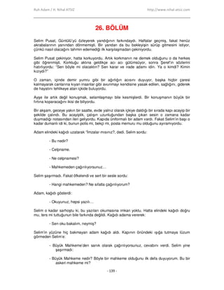 Ruh Adam / H. Nihal ATSIZ http://www.nihal-atsiz.com
- 139 -
26. BÖLÜM
Selim Pusat, Güntülü’yü özleyerek yandığının farkındaydı. Haftalar geçmiş, fakat henüz
akrabalarının yanından dönmemişti. Bir yandan da bu bekleyişin sürüp gitmesini istiyor,
çünkü nasıl olacağını tahmin edemediği ilk karşılaşmadan çekiniyordu.
Selim Pusat çekiniyor, hatta korkuyordu. Artık korkmanın ne demek olduğunu o da herkes
gibi öğrenmişti. Korktuğu aklına geldikçe acı acı gülümsüyor, sonra Şeref’in sözlerini
hatırlıyordu: “Sen böyle mi olacaktın? Sen karar ve irade adamı idin. Ya o kimdi? Kimin
kızıydı?”
O zaman, içinde demir yumru gibi bir ağırlığın acısını duyuyor, başka hiçbir çaresi
kalmayarak canlarına kıyan insanlar gibi avunmayı kendisine yasak edilen, sağlığını, giderek
de hayatını tehlikeye atan içkide buluyordu.
Ayşe ile artık değil konuşmak, selamlaşmayı bile kesmişlerdi. Bir konuşmanın büyük bir
fırtına koparacağını ikisi de biliyordu.
Bir akşam, geceye yakın bir saatte, evde yalnız olarak içkiye daldığı bir sırada kapı acayip bir
şekilde çalındı. Bu acayiplik, çalışın uzunluğundan başka çıkan sesin o zamana kadar
duymadığı notasından ileri geliyordu. Kapıda üniformalı bir adam vardı. Fakat Selim’in başı o
kadar dumanlı idi ki, bunun polis mi, bekçi mi, posta memuru mu olduğunu ayıramıyordu.
Adam elindeki kağıdı uzatarak “Đmzalar mısınız?, dedi. Selim sordu:
- Bu nedir?
- Celpname.
- Ne celpnamesi?
- Mahkemeden çağırılıyorsunuz…
Selim şaşırmadı. Fakat öfkelendi ve sert bir sesle sordu:
- Hangi mahkemeden? Ne sıfatla çağırılıyorum?
Adam, kağıdı gösterdi:
- Okuyunuz, hepsi yazılı…
Selim o kadar sarhoştu ki, bu yazıları okumasına imkan yoktu. Hatta elindeki kağıdı doğru
mu, ters mi tuttuğunun bile farkında değildi. Kağıdı adama vererek:
- Sen oku bakalım, neymiş?
Selim’in yüzüne hiç bakmayan adam kağıdı aldı. Kapının önündeki ışığa tutmaya lüzum
görmeden Selim’e:
- Büyük Mahkeme’den sanık olarak çağırılıyorsunuz, cevabını verdi. Selim yine
şaşırmadı:
- Büyük Mahkeme nedir? Böyle bir mahkeme olduğunu ilk defa duyuyorum. Bu bir
askeri mahkeme mi?
 