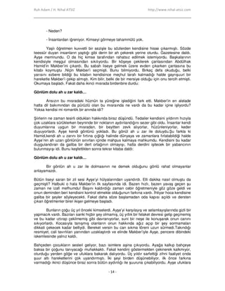 Ruh Adam / H. Nihal ATSIZ http://www.nihal-atsiz.com
- 14 -
- Neden?
- Đnsanlardan iğreniyor. Kimseyi görmeye tahammülü yok.
Yaşlı öğretmen kuvvetli bir sezişle bu sözlerden kendisine hisse çıkarmıştı. Sözde
teessür duyan insanların yaptığı gibi derin bir ah çekerek yerine oturdu. Gazetesine daldı.
Ayşe memnundu. O da hiç kimse tarafından rahatsız edilmek istemiyordu. Başkalarının
kendisiyle meşgul olmasından sıkılıyordu. Bir köşeye çekilerek çantasından Abdülhak
Hamid’in Makber’ini çıkardı. Bu sabah liseye gelmek üzere evden çıkarken çantasına bu
kitabı koymuştu .Niçin Makber’i seçmişti. Bunu bilmiyordu. Birkaç defa okuduğu, belki
yarısını ezbere bildiği bu kitabın kendisince meçhul tarafı kalmadığı halde gayrışuuri bir
hareketle Makber’i çekip almıştı. Kim bilir, belki de bir mersiye olduğu için onu tercih etmişti.
Okumaya başladı. Fakat daha ikinci mısrada birdenbire durdu:
Gönlüm dolu ah u zar kaldı…
Ansızın bu mısradaki hüznün ta yüreğine işlediğini fark etti. Makber’in en alelade
hatta dil bakımından da pürüzlü olan bu mısraında ne vardı da bu kadar içine işliyordu?
Yoksa kendisi mi romantik bir anında idi?
Şiirlerin ne zaman tesirli oldukları hakkında biraz düşündü. Tedailer kendisini yıldırım hızıyla
çok uzaklara sürüklerken beyninde bir noktanın aydınlandığını sezer gibi oldu. Đnsanlar kendi
duyumlarına uygun bir mısradan, bir beyitten zevk alıyorlar, hüzünleniyorlar, keder
duyuyorlardı. Ayşe kendi gönlünü yokladı. Bu gönül ah u zar ile doluydu.Şu farkla ki
Hamid,kendi ah u zarını bir fırtına çığlığı halinde dünyaya ve zamanlara fırlatabildiği halde
Ayşe’nin ah uzarı gönlünün sınırları içinde mahpus kalmaya mahkumdu. Kendisini bu kadar
duygulandıran da galiba bir dert ortağının olmayışı, hatta derdini işitecek bir yabancının
bulunmayışı idi. Bunu keşfettikten sonra tekrar kitaba daldı:
Gönlüm dolu ah u zar kaldı…
Bir gönlün ah u zar ile dolmasının ne demek olduğunu gönlü rahat olmayanlar
anlayamazdı.
Bütün liseyi saran bir zil sesi Ayşe’yi hülyalarından uyandırdı. Elli dakika nasıl olmuştu da
geçmişti? Halbuki o hala Makber’in ilk sayfasında idi. Bazen hızlı, bazen yavaş geçen şu
zaman ne izafi mefhumdu! Başını kaldırdığı zaman cebir öğretmeniyle göz göze geldi ve
onun deminden beri kendisini kontrol etmekte olduğunun farkına vardı. Đhtiyar hoca kendisine
galiba bir şeyler söyleyecekti. Fakat daha söze başlamadan oda kapısı açıldı ve dersten
çıkan öğretmenler birer ikişer gelmeye başladı.
Bunların çoğu üç yıl önceki kimselerdi. Ayşe’yi karşılayış ve selamlayışlarında gizli bir
yapmacık vardı. Bazıları sanki hiçbir şey olmamış, üç yıllık bir felaket devresi gelip geçmemiş
ve bu kadar ıztırap çekilmemiş gibi davranıyorlar, suni bir neşe ile konuşarak onun canını
sıkıyorlardı. Kocasıyla tanışmış olanların onun hakkında ağız açıp bir şey sormamaları
dikkati çekecek kadar belliydi. Bereket versin bu can sıkma töreni uzun sürmedi.Takındığı
resmiyet, cali tavırlıları yanından uzaklaştırdı ve elinde Makber’iyle Ayşe, pencere dibindeki
iskemlesinde yalnız kaldı.
Bahçeden çocukların sesleri geliyor, bazı isimlere aşina çıkıyordu. Ayağa kalkıp bahçeye
baksa bir çoğunu tanıyacağı muhakkaktı. Fakat kendini göstermekten çekinerek kalkmıyor,
oturduğu yerden göğe ve ufuklara bakarak dalıyordu. Üç yıldır sarfettiği zihni faaliyet onda
şuur altı hareketlerini çok uyandırmıştı. Đki şeyi birden düşünebiliyor, ilk önce farkına
varmadığı ikinci düşünce biraz sonra bütün aydınlığı ile şuuruna çıkabiliyordu. Ayşe ufuklara
 