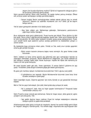 Ruh Adam / H. Nihal ATSIZ http://www.nihal-atsiz.com
- 142 -
akşam yine burada düşmemiş miydiniz? Şimdi evi kapkaranlık olduğuna göre o
da duruşmayı dinlemeye gitmiş olacak.
Selim çevresine bakındı. Bütün evler karanlıktı. Bu saatte herkes yatmış olmalıydı. Öfkesi
arttı ve biraz azalan sarhoşluğun verdiği uyanıklıkla bağırdı.
- Serseri budala! Benim sarhoşluğumdan istifade ederek aklınca alay mı etmek
istiyorsun? Gecenin bu saatinde muhakeme olur mu? Defol, git de başımı
belaya sokma…
Yek bir adam gerileyerek cebinden iri bir düdük çıkardı:
- Alay falan ettiğim yok. Mahkemeye gideceğiz. Gelmezseniz yardımcılarımı
çağırmaya mecbur olacağım.
Bunu söyleyerek eliyle geriyi gösteriyordu. Pusat hışımla geri döndü. Önce gözüne üç dört
kişi çarptı. Sonra onların sağında,solunda başkaları peyda oldu. Daha sonra arkalarında da
bir sürü kişi gözüktü. Bir bölük kadar kalabalık kimseler yavaş yavaş yaklaşıyorlardı. Pusat,
uzun süredir kendi ayak seslerinin yankısı sandığı gürültünün bu kalabalıktan çıktığını o
zaman anladı.
Bu kalabalıkla başa çıkmasına imkan yoktu. Yürüdü ve Yek, sanki onun içinden geçenleri
anlamış gibi yeniden konuştu:
- Bütün evlerin karanlık olmasına başka mana vermeyin. Bu gece herkes orada
bulunacak.
Selim, iradesini ve karar verme gücünü alıp götürmüş olan aşırı sarhoşluğun tesiriyle ne
yapacağını bilemeden yürüyordu. Büyük Mahkeme’nin olağanüstü, çok merak edilecek bir
şey olduğunu anladığı halde hiçbir merak duymuyor, hayatla tek ilişkisi bile kalmamış bir
insanın ruh hali içinde ilerliyordu.
Bir aralık bulutlar çekilir gibi oldu. Yerler aydınlandı. O zaman Selim’in gözlerine bir şey
çarptı. Yürüdükleri yolda düzgün aralıklarla gölge gibi lekeler görünüyordu.
Bu gece çok mantıksız işleyen muhakemesi buna takılırken Yek’in uğursuz sesi işitildi:
- O gördükleriniz kan lekesidir. Büyük Muhakeme’de bulunmak üzere biraz önce
buradan arkadaşınız Şeref geçti.
Selim ürperdiğini duydu. Ürperme geçmedi. Đçini korku bürüdü ve yaz gecesinde titremeye
başladı.
Mel’un Yek her şeyin farkındaydı. Çok ciddi, fakat içinde alay çınlayan bir sesle:
- Ne o yüzbaşım?, dedi. Hani siz hiçbir şeyden korkmazdınız? Titreyecek kadar
mahkemeden ürktünüz mü?
Selim Pusat’ta cevap verecek güç kalmamıştı. Garip bir rüzgar esiyor, daha garip bir uğultu
yüreğinin içine doluyordu. Yek:
- Đşte geldik deyince başını kaldıran Pusat bir mahşer kalabalığının ortasında
olduğunu gördü ve şaşkınlıkla sendeledi.
Anlatılamayacak kadar geniş ve büyük bir meydandı. Hemen her semtini bildiği şehrin böyle
bir meydanı olduğunu hatırlamıyordu. Yüz binlerle değil, milyonlarla bile sayılmayacak olan
 