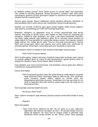 Ruh Adam / H. Nihal ATSIZ http://www.nihal-atsiz.com
- 143 -
bu kalabalık nereden çıkmıştı? Pusat “Acaba şuurum mu yerinde değil?” diye düşünürken
Yek, yandaki bir iskemleyi göstererek ”Buraya oturacaksınız yüzbaşım” dedi. Selim bütün
sarhoşluğuna, gözlerinin dumanlı görünüşüne rağmen bu iskemlenin bir taht kadar gösterişli
olduğunu fark etti ve derhal oturdu.
Deminki uğultu dinmişti. Sayısız kalabalıktan herkes kendisine bakıyordu. Geridekiler ve
daha geridekiler Selim’e sanki yıllarca uzak mesafelerden bakıyormuş gibi geliyordu.
Sessizlik uzun sürmedi. O deminki garip uğultu yeniden başladı. Gökte bulutlar çoğalmış,
hatta alçalmış, ay kaybolduğu için ortalık zifiri karanlığa boğulmuştu.
Birdenbire, kasırganın ulu ağaçlardan kurulu bir ormana çarpmasındaki sese benzer
ürpertici, fakat güzle bir gürültü sonsuz alanı kapladı ve Selim Pusat tam karşısında göz
kamaştırıcı, heybetli bir ışığın parladığını, aynı anda, o çok büyük meydandaki milyonların
hep birden ayağa kalkarak ışığa baktıklarını gördü. Bir el, kolundan tutarak kendisini de
ayağa kaldırdı ve Pusat gerçekten bir mahkemede olduğunu anladı. Yanı başında, kendisini
ayağa kaldıran Yek, fısıldar gibi bir sesle “Tanrı’nın huzurunda bulunuyorsunuz” deyince
Selim esas duruşa geçti. Đçkinin tesiri geçmiş, onun yerine başka türlü, anlatılamaz bir
sarhoşluk gelmişti. Dünya kadar, kainat kadar geniş olan meydanda çıt çıkmıyordu.
Yine birdenbire, titretici ve heybetli bir sesin kendisine seslendiğini duyarak ürperdi:
- Selim Pusat! Duruşman başlıyor.
Selim kendine gelmiş, iradesini takınmıştı. Kendisiyle karşısındaki muhteşem ışığın arasına
üç yaratığın geldiğini gördü ve onlarla ilk defa karşılaşmasına rağmen gönlüne dolan bir
sezgiyle kim olduklarını tanıdı. Bunlar Cebrail, Mikail ve Đsrafil’di.
Đnsan gibiydiler, ama insana benzemiyorlardı. Çok büyüktüler, ama bu geniş alanı dolduran
insanlarla aynı boyda gözüküyorlardı.
Cebrail söze başladı:
- Selim Pusat büyük günahlar işledi. Ben görevi bitmiş bir melek olduğum, kıyamete
kadar dinlenmek hakkını kazandığım halde bu hakkıma ilişti. Onun gönlünden
geçen fırtınalarla rahatsız edildim. Halbuki bu fırtınalar yalnız ben
peygamberlere götürürken duyulurdu. Kendisinden yirmi beş yaş küçük bir kızı
sevdi ve hepsinden daha kötü olarak bu sevgiyi açığa vurdu. Bir subay için en
büyük günah budur.
Derin sessizliğin arasında heybetli ses sordu:
- Ne diyorsun Selim Pusat?
Selim, gözlerini kamaştıran ışığa bakmaya çalışarak subaylık zamanındaki sertliği ile cevap
verdi:
- Doğrudur!
Mikail söze başladı:
- Selim Pusat benim haklarıma da ilişti. Ben en güzel ve iç açıcı yağmurları
yağdırdığım gibi öldürücü kasırgaları da estirir, ılık güneşle beraber kavurucu
güneşi de parlatırım. Bu sanık öyle bir sevgiye tutuldu ki gönlünde nisan
esintileriyle birlikte karakış boraları da esti. Zaman zaman mayıs güneşiyle
 