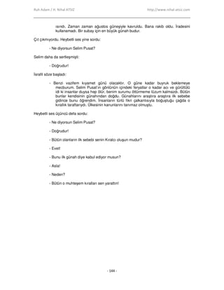 Ruh Adam / H. Nihal ATSIZ http://www.nihal-atsiz.com
- 144 -
ısındı. Zaman zaman ağustos güneşiyle kavruldu. Bana rakib oldu. Đradesini
kullanamadı. Bir subay için en büyük günah budur.
Çıt çıkmıyordu. Heybetli ses yine sordu:
- Ne diyorsun Selim Pusat?
Selim daha da sertleşmişti:
- Doğrudur!
Đsrafil söze başladı:
- Benzi vazifem kıyamet günü olacaktır. O güne kadar buyruk beklemeye
mecburum. Selim Pusat’ın gönlünün içindeki feryatlar o kadar acı ve gürültülü
idi ki insanlar duysa hep ölür, benim surumu öttürmeme lüzum kalmazdı. Bütün
bunlar kendisinin günahından doğdu. Günahlarını araştıra araştıra ilk sebebe
gidince bunu öğrendim. Đnsanların türlü fikri çalkantısıyla boğuştuğu çağda o
kırallık taraftarıydı. Ülkesinin kanunlarını tanımaz olmuştu.
Heybetli ses üçüncü defa sordu:
- Ne diyorsun Selim Pusat?
- Doğrudur!
- Bütün olanların ilk sebebi senin Kıralcı oluşun mudur?
- Evet!
- Bunu ilk günah diye kabul ediyor musun?
- Asla!
- Neden?
- Bütün o muhteşem kıralları sen yarattın!
 