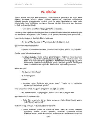 Ruh Adam / H. Nihal ATSIZ http://www.nihal-atsiz.com
- 145 -
27. BÖLÜM
Sonsuz alanda sessizliğin kalbi çarpıyordu. Selim Pusat en yakınından en uzağa kadar
herkesin yüzündeki öldürücü merak çizgilerini seçebiliyordu. Bakışlarını derinleştirerek
kalabalık arasında tanıdık kimseler bulmaya çalıştı. Ne garip!.. Burada herkes başka başka
olduğu halde hepsi de birbirine benziyordu. Bundaki garabeti düşünmeye vakit kalmadan
heybetli sesle yeniden titredi:
- Tanık olarak senin hakkında peygamberler konuşacak…
Selim büyük bir şaşkınlık içinde peygamberleri düşünürken demin meleklerin konuştuğu yere
ağır adımlarla üç kişi gelerek büyük bir vakar içinde, Selim’in bakamadığı ışığı selamladılar.
Đçlerinden biri ilerleyerek diz çöktü. Ellerini kaldırarak:
- Ey Ulu Işık! Ey Ulu Ateş! Ey Ahuramazda. Ben Zerdüşt’üm, dedi.
Işığın içindeki heybetli ses sordu:
- Zerdüşt! Ruhlar aleminden Selim Pusat’ın bütünü hayatını gördün. Suçlu mudur?
Zerdüşt ayağa kalkarak cevap verdi:
- En büyük suçludur. Çünkü bir kıza gönlünü kaptırdı. Kadınların hepsi Ehrimen’in
hizmetkarı, askerdir. Bir kadına tutsak olmak Şeytan’a kul olmak demektir. Hem
de bu bir subaydı ve olgunluk çağındaydı. Kendisinden yirmi beş yaş küçük kıza
esir olmakla Şeytan tarafına geçmeye gönüllü olduğunu gösterdi. Ne dünyada,
ne de ruhlar alemindeki hayatımda bundan daha suçlu insan görmedim.
Işıktan ses geldi:
- Ne diyorsun Selim Pusat?
- Kabul etmiyorum.
- Neden?
- Kadınları neden Şeytan’ın kulu olarak yarattı? Yarattın da o kadınlardan
peygamberi nasıl vücuda getirdin?
Đkinci peygamber ilerledi. Avuçlarını birleştirerek baş eğdi. Diz çöktü:
- Ey ebedi Nirvanna! Ey başlangıçsız, sonsuz varlık! Ben Buda’yım, dedi.
Işığın sesi daha da heybetlenmişti:
- Buda! Sen fenalık diye bir şey kabul etmiyorsun. Selim Pusat fenalık yapmış
mıdır? Günah işlemiş midir?
Buda’nın yavaş, yumuşak ve pürüzsüz sesi cevap verdi:
- Günah işlemiştir! Alemin bir kuruntular alemi, aşkın bir hastalık olduğunu
anlamamış, ruhunu huzurun ışığından didişmenin karanlığına atmıştır.
Böylelikle senden, ebedi Nirvanna’dan uzaklaşarak en büyük günahı taşımıştır.
 