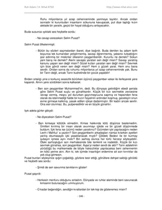 Ruh Adam / H. Nihal ATSIZ http://www.nihal-atsiz.com
- 146 -
Ruhu milyonlarca yıl azap cehenneminde yanmaya layıktır. Ancak ondan
sonradır ki kuruntudan insanların sükununa kavuşacak, put diye taptığı kızın
alelade bir yaratık, geçici bir hayal olduğunu anlayacaktır.
Buda susunca ışıktaki ses heybetle sordu:
- Ne cevap vereceksin Selim Pusat?
Selim Pusat öfkelenmişti:
- Bütün bu sözleri saçmalardan ibaret, diye bağırdı. Buda denilen bu adam tarih
boyunca tek kumandan yetiştirmemiş, savaşı öğrenmemiş, yabancı tutsaklığını
şiar edinmiş bir miskinler ülkesinin peygamberidir. Kuruntu ne demek? Sükun
yani barış ne demek? Alemi savaşla yaratan sen değil misin? Savaşı yaratılış
kanunu yapan sen değil misin? Güzel kızları yaratan sen değil misin? Sevmek
için bize gönül veren sen değil misin? Hem o güzeli yarat. Hem onu bana
sevdir. Ondan sonra da ruhumu milyonlarca yıl azap cehenneminde yak. Bunu
bir Tanrı değil, ancak Tanrı kudretinde bir çocuk yapabilir!
Birden ortalığı yine o korkunç sessizlik bürürken üçüncü peygamber vekar ile ilerleyerek yere
kapandı. Alnını yere sürdükten sonra kalkarak:
- Ben son peygamber Muhammed’im, dedi. Bu dünyaya getirdiğim ebedi şeriata
göre Selim Pusat suçlu ve günahkardır. Küçük bir kızı sevmekle zevcesine
ıstırap vermiş, meşru yol dururken gayrımeşruuna sapmış ve hepsinden fena
olarak da istenmediği halde bir kızın hayalinin ardından koşmuş, geceleyin onun
evine girmeye kalkmış, yasak edilen içkiye dadanmıştır. Bir kadın ancak sevilir.
Ona esir olunmaz. Bu, putperestliktir ve en büyük günahtır.
Işık adeta gürler gibiydi:
- Ne diyeceksin Selim Pusat?
- Ben kimseye kötülük etmedim. Kimse hakkında kötü düşünce beslemedim.
Ümitleri kırılmış bir insan olarak avunmayı içkide ve bir güzeli düşünmede
buldum. Đçki fena ise üzümü neden yarattınız? Üzümden içki yapılacağını neden
Levh-i Mahfuz’ a yazdın? Son peygamberin arkadaşları namaz kılarken ayetleri
yanlış okumasaydı içki yasaklanacak mıydı? Çöldeki Bedevi ile bir kurmay
subayın içmesi aynı mıdır? Biri sarhoş olunca her türlü herzeyi söyleyebilir.
Öteki sarhoşluğun son merhalesinde bile temkinli ve iradelidir. Küçük bir kızı
sevmek günahsa, son peygamber, Ayşe’yi neden sevdi de aldı? Tanrı adaletinin
yürüdüğü bu mahkemede de böyle haksızlıklar yapılacaksa beni cehennemin
en kötü yerine atın. Atın ki, tek içimde insanlığın erdemine ait son kırıntılar da
yok olup gitmesin.
Pusat bunları söyleyince ışığın çoğaldığı, gözlere tesir ettiği, gönüllere dehşet saldığı görüldü
ve heybetli ses sordu:
- Şimdi de sen savunma tanıklarını göster!
Pusat şaşırdı:
- Herkesin menfuru olduğunu anladım. Dünyada ve ruhlar aleminde beni savunacak
kimsenin bulunacağını ummuyorum.
- O kadar beğendiğin, sevdiğin kırallardan bir tek kişi de gösteremez misin?
 