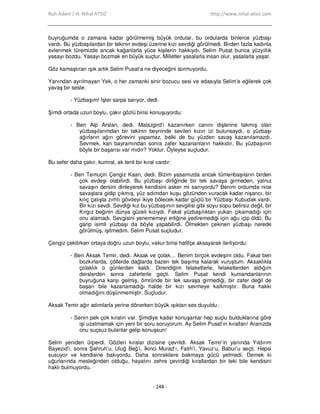 Ruh Adam / H. Nihal ATSIZ http://www.nihal-atsiz.com
- 148 -
buyruğumda o zamana kadar görülmemiş büyük ordular, bu ordularda binlerce yüzbaşı
vardı. Bu yüzbaşılardan bir tekinin evdeşi üzerine kızı sevdiği görülmedi. Birden fazla kadınla
evlenmek türemizde ancak kağanlarla yüce kişilerin hakkıydı. Selim Pusat bunca yüzyıllık
yasayı bozdu. Yasayı bozmak en büyük suçtur. Milletler yasalarla insan olur, yasalarla yaşar.
Göz kamaştıran ışık artık Selim Pusat’a ne diyeceğini sormuyordu.
Yanından ayrılmayan Yek, o her zamanki sinir bozucu sesi ve edasıyla Selim’e eğilerek çok
yavaş bir sesle:
- Yüzbaşım! Đşler sarpa sarıyor, dedi.
Şimdi ortada uzun boylu, çakır gözlü birisi konuşuyordu:
- Ben Alp Arslan, dedi. Malazgird’i kazanırken canını dişlerine takmış olan
yüzbaşılarımdan bir tekinin beyninde sevilen kızın izi bulunsaydı, o yüzbaşı
ağırların ağırı görevini yapamaz, belki de bu yüzden savaş kazanılamazdı.
Sevmek, kan bayramından sonra zafer kazananların hakkıdır. Bu yüzbaşının
böyle bir başarısı var mıdır? Yoktur. Öyleyse suçludur.
Bu sefer daha çakır, kumral, ak tenli bir kıral vardır:
- Ben Temuçin Çengiz Kaan, dedi. Bizim yasamızda ancak tümenbaşıların birden
çok evdeşi olabilirdi. Bu yüzbaşı dirliğinde bir tek savaşa girmeden, yalnız
savaşın dersini dinleyerek kendisini asker mi sanıyordu? Benim ordumda nice
savaşlara gidip çıkmış, yüz adımdan kuşu gözünden vuracak kadar nişancı, bir
kılıç çalışta zırhlı gövdeyi ikiye bölecek kadar güçlü bir Yüzbaşı Kubudak vardı.
Bir kızı sevdi. Sevdiği kız bu yüzbaşının sevgilisi gibi soyu sopu belirsiz değil, bir
Kırgız beğinin dünya güzeli kızıydı. Fakat yüzbaşılıktan yukarı çıkamadığı için
onu alamadı. Sevgisini yenememeyi erliğine yediremediği için ağu içip öldü. Bu
garip isimli yüzbaşı da böyle yapabilirdi. Ölmekten çekinen yüzbaşı nerede
görülmüş, işitmedim. Selim Pusat suçludur.
Çengiz çekilirken ortaya doğru uzun boylu, vakur birisi hafifçe aksayarak ilerliyordu:
- Ben Aksak Temir, dedi. Aksak ve çolak… Benim birçok evdeşim oldu. Fakat ben
bozkırlarda, çöllerde dağlarda bazen tek başıma kalarak vuruştum. Aksaklıkla
çolaklık o günlerden kaldı. Direndiğim felaketlerle, felaketlerden aldığım
derslerden sonra zaferlerle geçti. Selim Pusat kendi kumandanlarının
buyruğuna karşı gelmiş, ömründe bir tek savaşa girmediği, bir zafer değil de
başarı bile kazanamadığı halde bir kızı sevmeye kalkmıştır. Buna hakkı
olmadığını düşünmemiştir. Suçludur.
Aksak Temir ağır adımlarla yerine dönerken büyük ışıktan ses duyuldu:
- Senin pek çok kıralın var. Şimdiye kadar konuşanlar hep suçlu bulduklarına göre
işi uzatmamak için yeni bir soru soruyorum. Ay Selim Pusat’ın kıralları! Aranızda
onu suçsuz bulanlar gelip konuşsun!
Selim yeniden ürperdi. Gözleri kıralar dizisine çevrildi. Aksak Temir’in yanında Yıldırım
Bayezid’i, sonra Şahruh’u, Uluğ Beğ’i, Đkinci Murad’ı, Fatih’i, Yavuz’u, Babur’u seçti. Hepsi
susuyor ve kendisine bakıyordu. Daha sonrakilere bakmaya gücü yetmedi. Demek ki
uğurlarında mesleğinden olduğu, hayatını zehre çevirdiği kırallardan bir teki bile kendisini
haklı bulmuyordu.
 