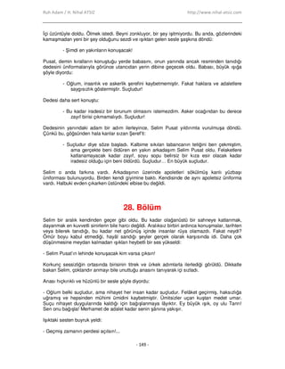 Ruh Adam / H. Nihal ATSIZ http://www.nihal-atsiz.com
- 149 -
Đçi üzüntüyle doldu. Ölmek istedi. Beyni zonkluyor, bir şey işitmiyordu. Bu anda, gözlerindeki
kamaşmadan yeni bir şey olduğunu sezdi ve ışıktan gelen sesle şaşkına döndü:
- Şimdi en yakınların konuşacak!
Pusat, demin kıralların konuştuğu yerde babasını, onun yanında ancak resminden tanıdığı
dedesini üniformalarıyla görünce utancıdan yerin dibine geçecek oldu. Babası, büyük ışığa
şöyle diyordu:
- Oğlum, insanlık ve askerlik şerefini kaybetmemiştir. Fakat haklara ve adaletlere
saygısızlık göstermiştir. Suçludur!
Dedesi daha sert konuştu:
- Bu kadar iradesiz bir torunum olmasını istemezdim. Asker ocağından bu derece
zayıf birisi çıkmamalıydı. Suçludur!
Dedesinin yanındaki adam bir adım ilerleyince, Selim Pusat yıldırımla vurulmuşa döndü.
Çünkü bu, göğsünden hala kanlar sızan Şeref’ti:
- Suçludur diye söze başladı. Kalbime sıkılan tabancanın tetiğini ben çekmiştim,
ama gerçekte beni öldüren en yakın arkadaşım Selim Pusat oldu. Felaketlere
katlanamayacak kadar zayıf, soyu sopu belirsiz bir kıza esir olacak kadar
iradesiz olduğu için beni öldürdü. Suçludur… En büyük suçludur.
Selim o anda farkına vardı. Arkadaşının üzerinde apoletleri sökülmüş kanlı yüzbaşı
üniforması bulunuyordu. Birden kendi giyimine baktı. Kendisinde de aynı apoletsiz üniforma
vardı. Halbuki evden çıkarken üstündeki elbise bu değildi.
28. Bölüm
Selim bir aralık kendinden geçer gibi oldu. Bu kadar olağanüstü bir sahneye katlanmak,
dayanmak en kuvvetli sinirlerin bile harcı değildi. Aralıksız birbiri ardınca konuşmalar, tarihten
veya bilerek tanıdığı, bu kadar net görünüş içinde insanlar rüya olamazdı. Fakat neydi?
Ömür boyu kabul etmediği, hayâl sandığı şeyler gerçek olarak karşısında idi. Daha çok
düşünmesine meydan kalmadan ışıklan heybetli bir ses yükseldi:
‐ Selim Pusat’ın lehinde konuşacak kim varsa çıksın!
Korkunç sessizliğin ortasında birisinin titrek ve ürkek adımlarla ilerlediği görüldü. Dikkatle
bakan Selim, çoktandır anmayı bile unuttuğu anasını tanıyarak içi sızladı.
Anası hıçkırıklı ve hüzünlü bir sesle şöyle diyordu:
‐ Oğlum belki suçludur, ama nihayet her insan kadar suçludur. Felâket geçirmiş, haksızlığa
uğramış ve hepsinden mühimi ümidini kaybetmiştir. Ümitsizler uçan kuştan medet umar.
Suçu nihayet duygularında kaldığı için bağışlanmaya lâyıktır. Ey büyük ışık, oy ulu Tanrı!
Sen onu bağışla! Merhamet de adalet kadar senin şânına yakışır.
Işıktaki sesten buyruk yeldi:
‐ Geçmiş zamanın perdesi açılsın!...
 
