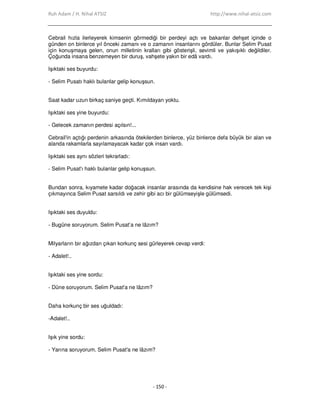 Ruh Adam / H. Nihal ATSIZ http://www.nihal-atsiz.com
- 150 -
Cebrail hızla ilerleyerek kimsenin görmediği bir perdeyi açtı ve bakanlar dehşet içinde o
günden on binlerce yıl önceki zamanı ve o zamanın insanlarını gördüler. Bunlar Selim Pusat
için konuşmaya gelen, onun milletinin kralları gibi gösterişli, sevimli ve yakışıklı değildiler.
Çoğunda insana benzemeyen bir duruş, vahşete yakın bir edâ vardı.
Işıktaki ses buyurdu:
‐ Selim Pusatı haklı bulanlar gelip konuşsun.
Saat kadar uzun birkaç saniye geçti. Kımıldayan yoktu.
Işıktaki ses yine buyurdu:
‐ Gelecek zamanın perdesi açılsın!...
Cebrail'in açtığı perdenin arkasında ötekilerden binlerce, yüz binlerce defa büyük bir alan ve
alanda rakamlarla sayılamayacak kadar çok insan vardı.
Işıktaki ses aynı sözleri tekrarladı:
‐ Selim Pusat'ı haklı bulanlar gelip konuşsun.
Bundan sonra, kıyamete kadar doğacak insanlar arasında da kendisine hak verecek tek kişi
çıkmayınca Selim Pusat sarsıldı ve zehir gibi acı bir gülümseyişle gülümsedi.
Işıktaki ses duyuldu:
‐ Bugüne soruyorum. Selim Pusat’a ne lâzım?
Milyarların bir ağızdan çıkan korkunç sesi gürleyerek cevap verdi:
‐ Adalet!..
Işıktaki ses yine sordu:
‐ Düne soruyorum. Selim Pusat'a ne lâzım?
Daha korkunç bir ses uğuldadı:
‐Adalet!..
Işık yine sordu:
‐ Yarına soruyorum. Selim Pusat'a ne lâzım?
 