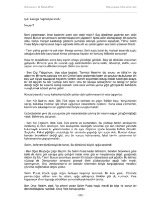 Ruh Adam / H. Nihal ATSIZ http://www.nihal-atsiz.com
- 152 -
Işık, kasırga haşmetiyle sordu:
Neden?
Beni yaratmadan önce kaderimi çizen sen değil misin? Suç işledimse yaptıran sen değil
misin? Bunun savunmasını senden başka kim yapabilir? Işıkta aklın alamayacağı bir parlama
oldu. Bütün mahşer kalabalığı gözlerini yumarak elleriyle yüzlerini kapattılar. Yalnız Selim
Pusat böyle yapmayarak başını eğmekle iktifa etti ve ışıktan gelen ses bütün yürekleri titretti:
‐ Tanrı yalnız yaratır ve yok eder. Hesap vermez. Seni suçlu bulan bu mahşer arasında suçlu
olduğunu bile bile savunacak kimse çıkmazsa hayatın en korkunç felâketle sona erer!
Kısa bir sessizlikten sonra beş kişinin ortaya yürüdüğü görüldü. Beşi de dünküler orasından
geliyordu. Birincisi yere diz vurarak ışığı selâmladıktan sonra kalktı. Gösterişli, silâhlı, uzun
saçları omuzlarına dökülen birisiydi. Selim onu tanıdı:
‐ Ben Çiçi Yabgu'yum, diye söze başladı. Tanrıkut Mete'nin dip torunu ve Atilla’nın dip
atasıyım. Bir tahta sarayda kırk bin Çinliye karşı aralarında kadın ve çocuklar da bulunan bin
beş yüz kişiyle savaşarak hayatımı verdim. Benim soyumdan olduğu halde Selim gibi acayip
bir ad taşıyan bu deli yüzbaşı beni tanır. Onu bir savaşa soksaydınız bu deliliği bir gönül
deliliği değil, bir askerlik deliliği olacaktı. Ona ceza vermek yerine yiğit, gözüpek bir bahadırla
vuruşturmak adaleti yerine getirir.
Đkincisi yere diz vurup kalkarken büyük ışıktan dahi çekinmeyen bir eda taşıyordu:
‐ Ben Kür Şad'ım, dedi. Gök Türk tegini ve tarihteki en çılgın Đhtilâlin başı. Yeryüzünden
savaş kalkarsa insanlar işte böyle uygunsuz cesaretlerle oyalanır. Buna cezâ vermemeli,
benim kırk arkadaşımın en yiğitlerinden biriyle vuruşturmalıdır.
Üçüncüsünün yere diz vuruşunda çok maceralardan çıkmış bir insanın olgun güngörmüşlüğü
vardı. Selim onu da tanıdı:
‐ Ben Kül Tegin'im, dedi. Gök Türk prensi ve kumandanı. Bu yüzbaşı benim savaşlarımı
incelemiş ki, beni tanımıştır. Son savaşımda, karargâhı korumak için can verirken yanımda
bulunsaydı eminim ki yüksünmeden o da aynı düşünce içinde benimle birlikle ölecekti.
Suçludur. Fakat yiğitliğin unutulduğu bir zamanda yaşadığı için suçlu oldu. Bundan dolayı,
benden öncekilerin dediği gibi, onu bir vurucu kahramanla, fakat benim zamanımın bir
kahramanıyla çarpıştırmalıdır.
Selim, ilerleyen dördüncüyü de tanıdı. Bu dördüncü büyük ışığa seslendi:
‐ Ben Oğuz Başbuğu Çağrı Bey'im. Bu Selim Pusat kadar talihsizim. Benden öncekilere göre
belki de daha çok savaşa girip çıktığım halde onlar gibi er meydanında değil, yatağımda
öldüm. Ey Ulu Tanrı! Bunun sorumlusu sensin! En büyük rütbeyi bana çok gördün. Bu talihsiz
yüzbaşı da Dendanakan savaşına girseydi öteki yüzbaşılardan aşağı kalır mıydı,
sanmıyorum. Onu Dendanekan'ın en bahadır erlerinden biriyle karşılaştırarak meseleyi
çözüme bağlamaksa doğru yoldur.
Selim Pusat, büyük ışığa doğru ilerleyen beşinciyi tanımadı. Bir kolu yoktu. Yüzünde
pervasızlığın ışıltıları olan bu adam, ışığa yaklaşınca ötekiler gibi diz vurmadı. Yere
kapanarak alnını toprağa sürdükten sonra kalkarak kendini tanıtta:
Ben Oruç Reisim, dedi. Ve zihnini yoran Selim Pusat hayâl meyâl bir bilgi ile bunun bir
denizciolduğunu hatırladı. Oruç Reis konuşuyordu:
 