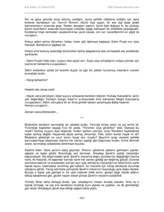 Ruh Adam / H. Nihal ATSIZ http://www.nihal-atsiz.com
- 153 -
Din ve gaza yolunda önce kolumu verdiğim, sonra şehitlik rütbesine erdiğim için sana
binlerce hamdolsun ulu Tanrım! Ömrüm, ölümü hiçe sayan, bir teki üçe beşe bedel
kahramanların arasında geçti. Destan savaşları yaptım. Đçime öyle doğuyor ki, bu yüzbaşı
benim leventlerim arasında bulunsaydı onlardan aşağı kalmayan bir erkeklikle çarpışacaktı.
Kendisine fırsat vermeden cezalandırılırsa yazık olacak, izin ver: Leventlerimin en yiğidi ile
vuruşsun!..
Kolsuz adam yerine dönerken, kafası motor gibi işlemeye başlayan Selim Pusat onu iyice
hatırladı. Barbaros'un ağabeyi idi.
Ortalık yine korkunç sessizliğe bürünürken Işık’ta dalgalanma oldu ve heybetli ses yüreklerde
yankılandı;
‐ Selim Pusat! Haklı olan, suçsuz olan güçlü olur. Suçlu olup olmadığının ortaya çıkması için
seçme bir bahadırla vuruşacaksın.
Selim birdenbire içinde bir ferahlık duydu ve ağır bir yükten kurtulmuş insanların manevî
kuvvetiyle sordu;
‐ Hangi bahadırla?
Heybeti ses cevap verdi:
‐ Hayatı sana benzeyen, fakat suçunu anlayarak kendisini öldüren Yüzbaşı Kubudak'la, senin
çok beğendiğin Temüçin Cengiz Kaan'ın or‐dusundaki ünlü kahraman Moğol Kubudak’la
vuruşacaksın. Selim, sonuçlara bir an önce gitmek isleyen yaratılışıyla âdeta haykırdı:
Hemen vuruşalım!...
Zamanı sana bildirecektir...
***
Birdenbire kendisini tanımadığı bir sokakla buldu. Yanında kimse yoktu ve yol tenha idi.
Yürümeye başlarken bayağı hızlı bir sesle. "Yürürken rüya görülmez" dedi. Öyleyse bu
neydi? Sarhoş muyum diye düşündü. Evden içerken çıkmıştı, ama "Kendisini kaybedecek
kadar sarhoş değildi. Hayatında böyle sarhoş olmamıştı. Peki, bütün bunlar hayâl mi idi?
Böylesine gösterişli ve uzun süren hayal olur muydu? Beyninin azap verecek şekilde
karıncalanmaya başlaması üzerine her zaman yaptığı gibi düşünceyi bıraktı. Evine dönmek
üzere, tanımadığı sokaklarda ilerlemeye koyuldu.
Saatine baktı. Gece yarısını epey geçmişti. Ansızın, gözlerine yabancı gelmeyen yapılar,
ağaçlar ve taşlar gördü. Bulunduğu yeri tanımıştı. Arkadaşı Şeref’in yattığı mezarlığın
kapısındaydı. Hiç düşünmeden girdi. Şeref’in mezarına doğru yürürken bir değişikliğin farkına
vardı, ilk mezarlar, ilk taşlardan sonrası sanki her zaman geldiği yer değilmiş gibiydi. Durarak
çevresine bakındı ve bulutlardan sıyrılan ayın ışığı altında bu mezarlığın bir bölümünün sanki
toprak kazıcı makinelerle sürülmüş gibi kabarık, bir mezarlık için harap denilecek durumda
olduğunu gördü. Yavaş adımlarla yürüyerek Şeref’in mezarının bulunduğu yere doğru ilerledi.
Buraya o kadar çok gelmişti ki, bir usta makineli tüfek erinin, gözleri bağlı olarak silâhını
söküp takabilmesi gibi, gözleri kapalı olarak yürüse Şeref’in mezarını bulabilirdi.
Yürüdü. Biraz daha ilerleyip durdu, işte, arkadaşının mezarı burada olacaktı. Ama ne o
toprak tümseği, ne ara sıra kendisinin bıraktığı kuru yaprak ve çiçekler, ne de gömüldüğü
gün eliyle "Arkadaşım Şeref diye diktiği sağlam tahta yoktu.
 