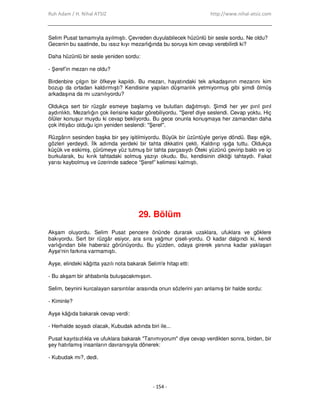 Ruh Adam / H. Nihal ATSIZ http://www.nihal-atsiz.com
- 154 -
Selim Pusat tamamıyla ayılmıştı. Çevreden duyulabilecek hüzünlü bir sesle sordu. Ne oldu?
Gecenin bu saatinde, bu ıssız kıyı mezarlığında bu soruya kim cevap verebilirdi ki?
Daha hüzünlü bir sesle yeniden sordu:
‐ Şeref’in mezarı ne oldu?
Birdenbire çılgın bir öfkeye kapıldı. Bu mezarı, hayatındaki tek arkadaşının mezarını kim
bozup da ortadan kaldırmıştı? Kendisine yapılan düşmanlık yetmiyormuş gibi şimdi ölmüş
arkadaşına da mı uzanılıyordu?
Oldukça sert bir rüzgâr esmeye başlamış ve bulutları dağıtmıştı. Şimdi her yer pırıl pırıl
aydınlıktı. Mezarlığın çok ilerisine kadar görebiliyordu. "Şeref diye seslendi. Cevap yoktu. Hiç
ölüler konuşur muydu ki cevap bekliyordu. Bu gece onunla konuşmaya her zamandan daha
çok ihtiyâcı olduğu için yeniden seslendi: "Şeref".
Rüzgârın sesinden başka bir şey işitilmiyordu. Büyük bir üzüntüyle geriye döndü. Başı eğik,
gözleri yerdeydi. Đlk adımda yerdeki bir tahta dikkatini çekti. Kaldırıp ışığa tuttu. Oldukça
küçük ve eskimiş, çürümeye yüz tutmuş bir tahta parçasıydı Öteki yüzünü çevirip baktı ve içi
burkularak, bu kırık tahtadaki solmuş yazıyı okudu. Bu, kendisinin diktiği tahtaydı. Fakat
yarısı kaybolmuş ve üzerinde sadece “Şeref” kelimesi kalmıştı.
29. Bölüm
Akşam oluyordu. Selim Pusat pencere önünde durarak uzaklara, ufuklara ve göklere
bakıyordu. Sert bir rüzgâr esiyor, ara sıra yağmur çiseli‐yordu. O kadar dalgındı ki, kendi
varlığından bile habersiz görünüyordu. Bu yüzden, odaya girerek yanına kadar yaklaşan
Ayşe'nin farkına varmamıştı.
Ayşe, elindeki kâğıtta yazılı nota bakarak Selim'e hitap etti:
‐ Bu akşam bir ahbabınla buluşacakmışsın.
Selim, beynini kurcalayan sarsıntılar arasında onun sözlerini yarı anlamış bir halde sordu:
‐ Kiminle?
Ayşe kâğıda bakarak cevap verdi:
‐ Herhalde soyadı olacak, Kubudak adında biri ile...
Pusat kayıtsızlıkla ve ufuklara bakarak "Tanımıyorum" diye cevap verdikten sonra, birden, bir
şey hatırlamış insanların davranışıyla dönerek:
‐ Kubudak mı?, dedi.
 