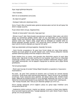 Ruh Adam / H. Nihal ATSIZ http://www.nihal-atsiz.com
- 155 -
Ayşe, kaygılı gözleriyle bakıyordu:
‐ Evet, Kubudak...
Selim bir an duraksadıktan sonra sordu:
‐ Bu haberi kim getirdi?
‐ Sorduğum halde adını söylemeyen birisi...
Sonra, Pusat'ın öfke ve hayretle bakarı gözlerine takılarak adamı tarif etti. Bu tarif tıpatıp Yek
denen o alçağa uyuyordu.
Pusat nefsine hâkim olmuştu. Soğukkanlılıkla:
‐ Nerede ve hangi saatte?, diye sordu. Ayşe şaşırmıştı:
‐ Bilmiyor musun?, dedi. Daha önceden aranızda karar vermişsiniz. Gelen adam, çok mühim
olduğu için hatırlatmaya geldiğini söyledi. Selim bir şey söylemeden yine ufka bakmaya
başladı. Ortalık iyice kararmıştı. Başını çevirdiği zaman Ayşe'nin çekilmiş olduğunu görerek
sessizce evden çıktı. Yağmur arttığı, rüzgâr daha da sertleştiği için sokaklar tenha idi.
Nereye gideceğini bilmeden yürürken "Tam zamanında çıktınız yüzbaşım" diyen bir sesle
başını çevirdi ve tahmin ettiği gibi yanı başında Yek’i gördü.
Hiçbir şey söylemeden yürümeye başladılar. Sessizliği Yek bozdu:
‐ Çamlı Koru'da vuruşacaksınız. Bu gece hava fırtınalı olduğu için oraya kimse gelmez.
Pusat'ta ışık hızıyla gelişen bir şuuraltı faaliyeti vardı. Çamlı Koru'ya yaklaşırken üstünde
apoletleri sökülmüş yüzbaşı üniforması olduğunun farkına vardı.
Evden çıkarken bunu ne zaman, nasıl giymiştim diye düşünürken şaşırtıcı bir şeyin daha
farkına vardı. Sağ elinde kınından sıyrılmış bir kılıç tutuyordu. Çamlı Koru'nun ortasındaki
meydancığa vardıkları zaman orada birkaç kişinin kendilerini beklemekte olduğunu gördü.
Hem göğün karanlığından, hem de ağaçların loşluğundan bu adamları yalnız gölge halinde
görebiliyordu.
Yek konuşmaya başladı:
‐ Büyük ışığın buyruğu ile burada Yüzbaşı Moğol Kubudak’la vuruşacaksınız. Suçsuzsanız
kazanacaksınız.
Ne tuhaf!... Bu gece Yek'in sesinde bir kararlılık vardı ve Pusat'a her zamanki tiksintiyi
vermiyordu. Yavaş yavaş ortalık aydınlanmaya başlamıştı. Yağmur dinmiş ve ay, bulutlardan
kurtulmuştu. Pusat, karşısında duran gösterişli, sert bakışlı adama baktı. Elindeki kılıçtan
başka, göğsünde de kendisine büyük bir vuruş üstünlüğü saylayacak olan örme zırh vardı.
Gözleri bu zırha takılmakla beraber bir şey söylemedi. Öteki, kılıcıyla Pusat'ı selâmlayarak;
‐ Ben Yüzbaşı Kubudak, dedi. Yedi yüz yılın ötesinden geldiğim için zırhım var...
Kılıcını toprağa saplayarak zırhının bağlarını çözüp onu geriye doğru fırlattıktan sonra
konuşmasına devam etti;
‐ Kaderlerimiz birbirini andırıyor, insanlar suç işlemek, vuruşmak ve ölmek üzere doğarlar.
Onun için kendi hayatına esef etme. Toprağa sapladığı kılıcını çekti. Sözleri Pusat'ın hoşuna
gitmişti. Onu kılıcıyla selâmladı.
 