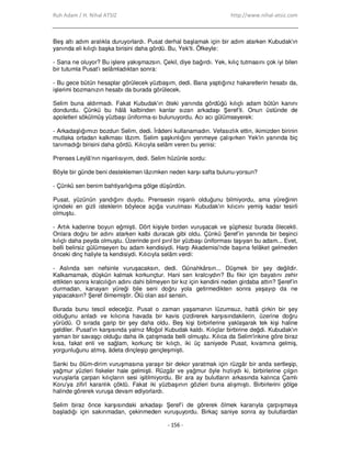 Ruh Adam / H. Nihal ATSIZ http://www.nihal-atsiz.com
- 156 -
Beş altı adım aralıkla duruyorlardı. Pusat derhal başlamak için bir adım atarken Kubudak'ın
yanında eli kılıçlı başka birisini daha gördü. Bu, Yek'ti. Öfkeyle:
‐ Sana ne oluyor? Bu işlere yakışmazsın. Çekil, diye bağırdı. Yek, kılıç tutmasını çok iyi bilen
bir tutumla Pusat'ı selâmladıktan sonra:
‐ Bu gece bütün hesaplar görülecek yüzbaşım, dedi. Bana yaptığınız hakaretlerin hesabı da,
işlerimi bozmanızın hesabı da burada görülecek.
Selim buna aldırmadı. Fakat Kubudak'ın öteki yanında gördüğü kılıçlı adam bütün kanını
dondurdu. Çünkü bu hâlâ kalbinden kanlar sızan arkadaşı Şeref’ti. Onun üstünde de
apoletleri sökülmüş yüzbaşı üniforma‐sı bulunuyordu. Acı acı gülümseyerek:
‐ Arkadaşlığımızı bozdun Selim, dedi. Đrâdeni kullanamadın. Vefasızlık ettin, ikimizden birinin
mutlaka ortadan kalkması lâzım. Selim şaşkınlığını yenmeye çalışırken Yek'in yanında biç
tanımadığı birisini daha gördü. Kılıcıyla selâm veren bu yenisi:
Prenses Leylâ'nın nişanlısıyım, dedi. Selim hüzünle sordu:
Böyle bir günde beni desteklemen lâzımken neden karşı safta bulunu‐yorsun?
‐ Çünkü sen benim bahtiyarlığıma gölge düşürdün.
Pusat, yüzünün yandığını duydu. Prensesin nişanlı olduğunu bilmiyordu, ama yüreğinin
içindeki en gizli isteklerin böylece açığa vurulması Kubudak'ın kılıcını yemiş kadar tesirli
olmuştu.
‐ Artık kaderine boyun eğmişti. Dört kişiyle birden vuruşacak ve şüphesiz burada ölecekti.
Onlara doğru bir adını atarken kalbi duracak gibi oldu. Çünkü Şeref’in yanında bir beşinci
kılıçlı daha peyda olmuştu. Üzerinde pırıl pırıl bir yüzbaşı üniforması taşıyan bu adam... Evet,
belli belirsiz gülümseyen bu adam kendisiydi. Harp Akademisi'nde başına felâket gelmeden
önceki dinç haliyle ta kendisiydi. Kılıcıyla selâm verdi:
‐ Aslında sen nefsinle vuruşacaksın, dedi. Günahkârsın... Düşmek bir şey değildir.
Kalkamamak, düşkün kalmak korkunçtur. Hani sen kralcıydın? Bu fikir için bayatını zehir
ettikten sonra kralcılığın adını dahi bilmeyen bir kız için kendini neden girdaba attın? Şeref’in
durmadan, kanayan yüreği bile seni doğru yola getirmedikten sonra yaşayıp da ne
yapacaksın? Şeref ölmemiştir. Ölü olan asıl sensin.
Burada bunu tescil edeceğiz. Pusat o zaman yaşamanın lüzumsuz, hattâ çirkin bir şey
olduğunu anladı ve kılıcına havada bir kavis çizdirerek karşısındakilerin, üzerine doğru
yürüdü. O sırada garip bir şey daha oldu. Beş kişi birbirlerine yaklaşarak tek kişi haline
geldiler. Pusat'ın karşısında yalnız Moğol Kubudak kaldı. Kılıçlar birbirine değdi. Kubudak'ın
yaman bir savaşçı olduğu daha ilk çatışmada belli olmuştu. Kılıca da Selim'inkine göre biraz
kısa, fakat enli ve sağlam, korkunç bir kılıçtı, iki üç saniyede Pusat, kıvamına gelmiş,
yorgunluğunu atmış, âdeta dinçleşip gençleşmişti.
Sanki bu ölüm‐dirim vuruşmasına yaraşır bir dekor yaratmak için rüzgâr bir anda sertleşip,
yağmur yüzleri fiskeler hale gelmişti. Rüzgâr ve yağmur öyle hızlıydı ki, birbirlerine çılgın
vuruşlarla çarpan kılıçların sesi işitilmiyordu. Bir ara ay bulutların arkasında kalınca Çamlı
Koru'ya zifirî karanlık çöktü. Fakat iki yüzbaşının gözleri buna alışmıştı. Birbirlerini gölge
halinde görerek vuruşa devam ediyorlardı.
Selim biraz önce karşısındaki arkadaşı Şeref’i de görerek ölmek kararıyla çarpışmaya
başladığı için sakınmadan, çekinmeden vuruşuyordu. Birkaç saniye sonra ay bulutlardan
 