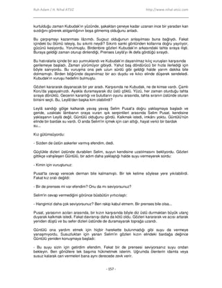 Ruh Adam / H. Nihal ATSIZ http://www.nihal-atsiz.com
- 157 -
kurtulduğu zaman Kubudak'ın yüzünde, şakaktan çeneye kadar uzanan ince bir yaradan kan
sızdığını görerek atılganlığının boşa gitmemiş olduğunu anladı.
Bu çarpışmayı kazanması lâzımdı. Suçsuz olduğunun anlaşılması buna bağlıydı. Fakat
içindeki bu ölümü isteyiş, bu sıkıntı neydi? Sıkıntı sanki gönlünden kollarına doğru yayılıyor,
gücünü kesiyordu. Yorulmuştu. Birdenbire gözleri Kubudak'ın arkasındaki tahta sıraya ilişti.
Buraya geldiği zaman oturup dinlendiği, Prenses Leylâ'yı ilk defa gördüğü sıraydı.
Bu hatıralarla içinde bir acı yumruklandı ve Kubudak'ın dayanılmaz kılıç vuruşları karşısında
gerilemeye başladı. Zaman yürümüyor gibiydi. Yahut baş döndürücü bir hızla ilerlediği için
böyle sanıyordu. Bu vuruşma ona pek uzun sürdü gibi geldiği halde yarım dakika bile
dolmamıştı. Birden böğründe dayanılmaz bir acı duydu ve kılıcı elinde düşerek sendeledi.
Kubudak'ın vuruşu hedefini bulmuştu.
Gözleri karararak dayanacak bir yer aradı. Karşısında ne Kubudak, ne de kimse vardı. Çamlı
Koru'da yapayalnızdı. Ayakla duramayarak diz üstü çöktü. Yüzü, her zaman oturduğu tahta
sıraya dönüktü. Gecenin karanlığı ve bulutların oyunu arasında, tahta sıranın üstünde oturan
birisini seçti. Bu, Leylâ'dan başka kim olabilirdi?
Leylâ sandığı gölge kalkarak yavaş yavaş Selim Pusat'a doğru yaklaşmaya başladı ve
geride, uzaktaki lâmbanın oraya vuran ışık serpintileri arasında Selim Pusat, kendisine
yaklaşanın Leylâ değil, Güntülü olduğunu gördü. Kalkmak istedi, imkânı yoktu. Güntülü'nün
elinde bir bardak su vardı. O anda Selim'in içmek için can attığı, hayat verici bir bardak
su...
Kız gülümsüyordu:
‐ Sizden de üstün askerler varmış efendim, dedi.
Güçlükle dizleri üstünde durabilen Selim, suyun kendisine uzatılmasını bekliyordu. Gözleri
gittikçe vahşileşen Güntülü, bir adım daha yaklaştığı halde suyu vermeyerek sordu:
‐ Kimin için vuruştunuz:
Pusat'ta cevap verecek derman bile kalmamıştı. Bir tek kelime söylese yere yıkılabilirdi.
Fakat kız oralı değildi:
‐ Bir de prenses mi var efendim? Onu da mı seviyorsunuz?
Selim'in cevap vermediğini görünce büsbütün yırtıcılaştı:
‐ Hangimizi daha çok seviyorsunuz? Ben rakip kabul etmem. Bir prenses bile olsa...
Pusat, yarasının acıları arasında, bir kızın karşısında böyle diz üstü durmaktan büyük utanç
duyarak kalkmak istedi. Fakat davranışı daha da kötü oldu. Gözleri karararak ve acısı artarak
yeniden düştü ve bu sefer dizleri üstünde de duramayarak toprağa uzandı.
Güntülü ona yardım etmek için hiçbir harekette bulunmadığı gibi suyu da vermeye
yanaşmıyordu. Susuzluktan için yanan Selim’in gözleri kızın elindeki bardağa değince
Güntülü yeniden konuşmaya başladı:
‐ Bu suyu sizin için getirdim efendim. Fakat bir de prensesi seviyorsanız suyu ondan
bekleyin. Ben gönüllere tek başıma hükmetmek isterim. Uğrumda ölenlerin idamla veya
susuz kalarak can vermeleri bana aynı derecede zevk verir.
 