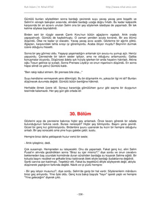 Ruh Adam / H. Nihal ATSIZ http://www.nihal-atsiz.com
- 158 -
Güntülü bunları söyledikten sonra bardağı çevirerek suyu yavaş yavaş yere boşalttı ve
Selim'in ıstıraplı bakışları arasında, elindeki bardağı uzağa doğru fırlattı. Bu kadar kalpsizlik
karşısında bir an acısını unutan Selim ona bir şey söylemek istediyse de yapamadı. Bir tek
kelime söylese bayılabilirdi.
Birden sert bir rüzgâr eserek Çamlı Koru'nun bütün ağaçlarını ırgaladı. Artık orada
yapayalnızdı. Güntülü de kaybolmuştu. O zaman yeniden acıyla kıvrandı. Bir ara ölümü
düşündü. Ölse ne kadar iyi olacaktı. Yavaş yavaş acısı azaldı. Gözlerine bir ağırlık çöktü.
Ağaçları, karşısındaki tahta sırayı iyi göremiyordu. Acaba ölüyor muydu? Beyninin durmak
üzere olduğunu hissetti.
Sonra bir şey görmez oldu. Yaşayıp yaşamadığını anlamak için avucu‐nu yumup açtı. Henüz
yaşıyordu. Çevresinde bir takım sesler işitiyor, ama ne olduğunu anlamıyordu. Galiba
konuşmalar oluyordu. Düşüncesi âdeta ışık hızıyla işlerken bir anda hayatını hatırladı. Aklına
oğlu Tosun gelince içi sızladı. Sonra Prenses Leylâ'yı ve onun nişanlısını düşündü. En sonra
hepsi silindi ve yalnız Güntülü kaldı.
"Ben rakip kabul etmem. Bir prenses bile olsa..."
Suyu kendisine vermeyerek yere dökmüştü. Bu bir düşmanlık mı, yoksa bir ilgi mi idi? Bunları
düşünecek durumda değildi. Güntülü bütün benliğine hâkimdi.
Herhalde ölmek üzere idî. Sonsuz karanlığa gömülürken gurur gibi saçma bir duygunun
tesirinde kalamazdı. Her şey gün gibi ortada idi:
30. Bölüm
Gözlerini açıp da çevresine bakınca hiçbir şey anlamadı. Önce tavanı görerek bir odada
bulunduğunun farkına vardı. Burası neresiydi? Hiçbir şey bilmiyordu. Başını yana çevirdi.
Güzel bir genç kız gülümsüyordu. Birdenbire şuuru uyanarak bu kızın bir hemşire olduğunu
anladı. Bir şey soracaktı ama yine huyu galebe çaldı; sustu.
Hemşire biraz daha yaklaşarak huzur verici bir sesle;
‐ Artık iyileştiniz, dedi.
Çok susamıştı. Hemşireden su isteyecekti. Onu da yapamadı. Fakat genç kız, elini Selim
Pusat'ın alnında gezdirdikten sonra "Biraz su içer misiniz?," diye sordu ve onun cevabını
beklemeden baş ucundaki komidinde duran sürahiden bardağa su koyarak Selime eğildi. Bir
koluyla başını nezâket ve şefkatle biraz kaldırarak öteki eliyle bardağı dudaklarına değdirdi.
Sanki canına can katılmıştı. Teşekkür etti. Fakat bu teşekkürü diliyle söyleyerek değil, aklıyla
düşünerek yaptığının farkında değildi. Nâzik ve iyi yüzlü hemşire:
‐ Bir şey istiyor musunuz?, diye sordu. Selim’de garip bir hal vardı: Söylenenlerin mânâsını
biraz geç anlıyordu. Yine öyle oldu. Genç kıza bakıp başıyla "hayır" işareti yaptı ve hemşire
"Yine geleceğim" diyerek çıktı.
 