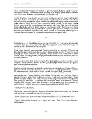 Ruh Adam / H. Nihal ATSIZ http://www.nihal-atsiz.com
- 159 -
Yalnız kalınca daha iyi düşünmeye başladı ve Çamlı Koru'da Kubudak'la yaptığı vuruşmayı
hatırlayarak ciddileşti. Gövdesinde hafifçe gezdirdiği eliyle sargılar içinde olduğunun farkına
vardı. Sonra daha öncelerini hatırlayarak yine sıkıntı içinde kaldı.
Kendisinde yıllardır huzur diye bir şey kalmamıştı ama bu son aylarınki dayanılır gibi değildi.
Tadı şöyle dursun, artık mânası bile kalmayan bu hayattan ayrılmak istiyordu. Selim Pusat
böyle düşünürken odaya birkaç kişinin girmesiyle düşüncesinden sıyrıldı. Deminki hemşireyle
birlikte gelen üç kişinin de doktor olduğunu tahmin ederek bekledi. Öndeki, selâm vererek
Selim'in nabzım tuttu. Bir yandan başucundaki tabelaya bakıyordu. Öteki ikisi‐ne üç kelimelik
bir şey söyledi. Bunun hangi dilden olduğunu, ne mânâya geldiğini Selim anlamadı. Sonra
öndeki doktor hemşireye bir şeyler fısıldadı. Doktorlar çıktıktan sonra hemşire, aynı nâzik
edasıyla "Şimdi size iğne yapacağım" dedi. Selim, çevreye ve hayata karşı o kadar ilgisizdi ki
hiçbir şey sormadan bekledi ve iğne yapıldıktan sonra derin bir uykuya daldı.
***
Sekiz gün sonra eve döndüğü zaman çok dermansızdı. Yürümek veya ayakta durmak değil,
konuşmak dahi çok yorucu geliyordu. Başından geçenleri anmak bile istemiyordu, ne
yapsam da biraz güçlensem diye düşünüyordu.
Büyük odada değişiklik yapılmış gibiydi. Fakat Ayşe'ye hiçbir şey sormadı. Gözleri sık sık
duvardaki fotoğrafına takılıyordu. Bu, kendisinin yüzbaşı olduğu zamanki ilk resmiydi. Hayat,
o dinçliği de, büyük ümitleri de alıp götürmüş, geriye ümitsiz, hasta, melankolik bir adam
kalmıştı. Selim Pusat böylece bir kolluğa yaslanarak oturamayacağını, sinirlerinin büsbütün
bozulacağını anladı.
Karar verdi. Çıkacaktı. Önce bir deneme yaptı. Oda içinde yürüyebiliyordu. Sonra denemeleri
sıklaştırdı. Yavaş adımlarla da olsa sokakta yürüyebileceğini anladı. Hüzünlü güz gelmiş,
Ayşe okuldaki görevine başlamıştı.
Bulutların yarıştığı serince bir günde evden çıkarak ağır adımlarla yürümeye başladı. Nereye
gideceğini bilerek yürüyordu. Beyninin içinde son günlerin yarattığı gürültü olmasa kendisini
çok diri hissedecekti, ama bu kemirici duygu yalnız huzur kaçırıcı değil, yıkıcı idi de..
.
Karar verdiği yere, Prenses Leylâ'nın evine gelince huzursuzluğu arttı, zile bastı. Fakat zil
çalmadı. Yanlış mı geldim diye düşünerek çevresine ve dâirenin numarasına baktı. Doğru
gelmişti. Yeniden zile bastı. Ses yoktu. Cereyan mı kesilmişti? Gece lâmbasının düğmesine
bastı, yanıyordu. Öyleyse?... Zil çalmıyor diye dönemezdi. Kapıyı eliyle tıkırdattı. Derin bir
sessizlik vardı. Yeniden vurdu. Kapı açılmıyordu. Üçüncü seferindeki vuruş çok hızlı idi.
Đçeride birisinin yürüdüğü işitildi. Sonra kapı aralandı ve Gülsafâ Kalfa gözükerek:
‐ Ne istiyorsunuz?,diye sordu.
Selim Pusat bu sorudan şaşırmadı. Hastaneden çok zayıf ve muzdarip çıktığı için herhalde
yüzü değişmişti ki kadıncağız kendisini tanıyamamıştı:
‐ Benim Gülsafa Kalfa, dedi. Kendi adını da söylemek üzere iken kadının öfkeli bir sesle:
‐ Gülsafâ Kalfa mı? Bu da nerden çıktı? Benim adım Sara... Öyle Gül'ü, Kalfa'sı falan yok,
dediği duyuldu.
 