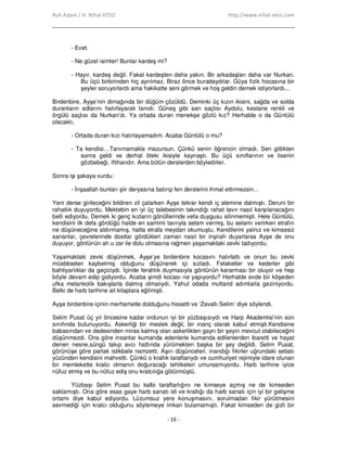 Ruh Adam / H. Nihal ATSIZ http://www.nihal-atsiz.com
- 16 -
- Evet.
- Ne güzel isimler! Bunlar kardeş mi?
- Hayır, kardeş değil. Fakat kardeşten daha yakın. Bir arkadaşları daha var Nurkan.
Bu üçü birbirinden hiç ayrılmaz. Biraz önce buradaydılar. Güya fizik hocasına bir
şeyler soruyorlardı ama hakikatte seni görmek ve hoş geldin demek istiyorlardı...
Birdenbire, Ayşe’nin dimağında bir düğüm çözüldü. Deminki üç kızın ikisini, sağda ve solda
duranların adlarını hatırlayarak tanıdı. Güneş gibi sarı saçlısı Aydolu, kestane renkli ve
örgülü saçlısı da Nurkan’dı. Ya ortada duran menekşe gözlü kız? Herhalde o da Güntülü
olacaktı.
- Ortada duran kızı hatırlayamadım. Acaba Güntülü o mu?
- Ta kendisi…Tanımamakla mazursun. Çünkü senin öğrencin olmadı. Sen gittikten
sonra geldi ve derhal öteki ikisiyle kaynaştı. Bu üçü sınıflarının ve lisenin
gözbebeği, iftiharıdır. Ama bütün derslerden böyledirler.
Sonra işi şakaya vurdu:
- Đnşaallah bunları şiir deryasına batırıp fen derslerini ihmal ettirmezsin…
Yeni derse girileceğini bildiren zil çalarken Ayşe tekrar kendi iç alemine dalmıştı. Deruni bir
rahatlık duyuyordu. Mektebin en iyi üç talebesinin takındığı rahat tavır nasıl karşılanacağını
belli ediyordu. Demek ki genç kızların gönüllerinde vefa duygusu silinmemişti. Hele Güntülü,
kendisini ilk defa gördüğü halde en samimi tavrıyla selam vermiş, bu selamı verirken etrafın
ne düşüneceğine aldırmamış, hatta etrafa meydan okumuştu. Kendilerini yalnız ve kimsesiz
sananlar, çevrelerinde dostlar gördükleri zaman nasıl bir inşirah duyarlarsa Ayşe de onu
duyuyor, gönlünün ah u zar ile dolu olmasına rağmen yaşamaktaki zevki tadıyordu.
Yaşamaktaki zevki düşünmek, Ayşe’ye birdenbire kocasını hatırlattı ve onun bu zevki
müebbeden kaybetmiş olduğunu düşünerek içi sızladı. Felaketler ve kederler gibi
bahtiyarlıklar da geçiciydi. Đçinde ferahlık duymasıyla gönlünün kararması bir oluyor ve hep
böyle devam edip gidiyordu. Acaba şimdi kocası ne yapıyordu? Herhalde evde bir köşeden
ufka melankolik bakışlarla dalmış olmalıydı. Yahut odada muttarid adımlarla geziniyordu.
Belki de harb tarihine ait kitaplara eğilmişti.
Ayşe birdenbire içinin merhametle dolduğunu hissetti ve ‘Zavallı Selim’ diye söylendi.
Selim Pusat üç yıl öncesine kadar ordunun iyi bir yüzbaşısıydı ve Harp Akademisi’nin son
sınıfında bulunuyordu. Askerliği bir meslek değil, bir inanç olarak kabul etmişti.Kendisine
babasından ve dedesinden miras kalmış olan askerlikten gayrı bir şeyin mevcut olabileceğini
düşünmezdi. Ona göre insanlar kumanda edenlerle kumanda edilenlerden ibaretti ve hayat
denen nesne,süngü takıp avcı hattında yürümekten başka bir şey değildi. Selim Pusat,
görünüşe göre parlak istikbale namzetti. Aşırı düşünceleri, inandığı fikirler uğrundaki sebatı
yüzünden kendisini mahvetti. Çünkü o krallık taraftarıydı ve cumhuriyet rejimiyle idare olunan
bir memlekette kralcı olmanın doğuracağı tehlikeleri umursamıyordu. Harb tarihine iyice
nüfuz etmiş ve bu nüfuz ediş onu kralcılığa götürmüştü.
Yüzbaşı Selim Pusat bu kalbi taraftarlığını ne kimseye açmış ne de kimseden
saklamıştı. Ona göre esas gaye harb sanatı idi ve krallığı da harb sanatı için iyi bir gelişme
ortamı diye kabul ediyordu. Lüzumsuz yere konuşmasını, sorulmadan fikir yürütmesini
sevmediği için kralcı olduğunu söylemeye imkan bulamamıştı. Fakat kimseden de gizli bir
 