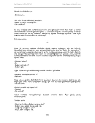 Ruh Adam / H. Nihal ATSIZ http://www.nihal-atsiz.com
- 161 -
Gencin cevabı korkunçtu:
‐ Bilmiyorum...
‐ Bu nasıl muhafızlık? Genç yere baktı;
‐ Onun muhafıza ihtiyacı yoktu...
‐ Siz ne idiniz?
Bu soru cevapsız kaldı. Muhafız veya nişanlı, onun gittiği yeri bilmeli değil miydi? O zaman
aklına Gülsafa Kalfa'daki garip hal geldi. O kadar sarsılmıştı ki, horlanmayacağı bir cevap
almak korkusuyla bir şey soramadı. Hafifçe baş eğerek selâmlaşıp ayrıldılar. Artık hiçbir
noktanın aydınlatılmasına imkân kalmamıştı.
Evin yolunu tuttu.
***
Ayşe, bir program meselesi yüzünden okulda epeyce oyalanmış, eve geç kalmıştı.
Gündelikçi kadın gitmek için onun gelmesini bekliyordu. Ayşe'nin "Selim Bey gelmedi mi"?
sorusuna biraz heyecanla anlaşılmaz bir şeyler mırıldanarak cevap verdi. Bu kadın, Selim'in
aksi bakışlarından çekindiği için ondan her bahsedildiğinde böyle yapardı. Ayşe, üzerinde
durmayarak kadına izin verdi. Tosun'u kucakladı ve yıllardır Selim'e soramadığı soruyu küçük
oğluna sordu:
‐ Nasılsın oğlum?
‐ Đyi
‐ Baban gelmedi mi?
‐ Babam gitti.
Ayşe, küçük çocuğun kendi mantığı içindeki cevabına gülümsedi.
‐ Gittikten sonra yine gelmedi mi?
‐ Gelmedi.
Kitap odasına girdiler. Belki Selim'in bir pusulasını bulurum diye masanın üstüne göz attı.
Hiçbir yazı yoktu. Henüz iyileşmemiş olduğu için onun bu kadar gecikmesini yadırgayarak
Tosun'a sordu:
‐ Baban sana bir şey söyledi mi?
‐ Söyledi.
‐ Ne söyledi?
Tosun herhalde hatırlayamamıştı. Susarak annesine baktı. Ayşe yavaş yavaş
meraklanıyordu.
Yeniden sordu:
‐ Haydi söyle oğlum. Baban sana ne dedi?
‐ Babam bana güldü. Sonra aşağı indi.
‐ Aşağı inip sokağa mı çıktı?
‐ Hayır. Beni kucağına aldı.
 